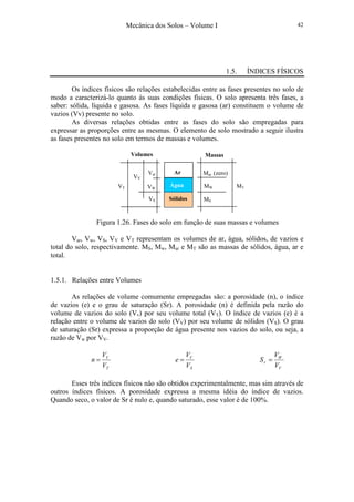 Mecânica dos Solos – Volume I 42
1.5. ÍNDICES FÍSICOS
Os índices físicos são relações estabelecidas entre as fases presentes no solo de
modo a caracterizá-lo quanto às suas condições físicas. O solo apresenta três fases, a
saber: sólida, líquida e gasosa. As fases líquida e gasosa (ar) constituem o volume de
vazios (Vv) presente no solo.
As diversas relações obtidas entre as fases do solo são empregadas para
expressar as proporções entre as mesmas. O elemento de solo mostrado a seguir ilustra
as fases presentes no solo em termos de massas e volumes.
Figura 1.26. Fases do solo em função de suas massas e volumes
Var, Vw, VS, VV e VT representam os volumes de ar, água, sólidos, de vazios e
total do solo, respectivamente. MS, Mw, Mar e MT são as massas de sólidos, água, ar e
total.
1.5.1. Relações entre Volumes
As relações de volume comumente empregadas são: a porosidade (n), o índice
de vazios (e) e o grau de saturação (Sr). A porosidade (n) é definida pela razão do
volume de vazios do solo (Vv) por seu volume total (VT). O índice de vazios (e) é a
relação entre o volume de vazios do solo (VV) por seu volume de sólidos (VS). O grau
de saturação (Sr) expressa a proporção de água presente nos vazios do solo, ou seja, a
razão de Vw por VV.
T
V
V
V
n =
S
V
V
V
e =
V
W
r
V
V
S =
Esses três índices físicos não são obtidos experimentalmente, mas sim através de
outros índices físicos. A porosidade expressa a mesma idéia do índice de vazios.
Quando seco, o valor de Sr é nulo e, quando saturado, esse valor é de 100%.
Mar (zero)
MW
MSSólidos
Água
Ar
MT
Massas
Var
VW
VS
VV
VT
Volumes
 