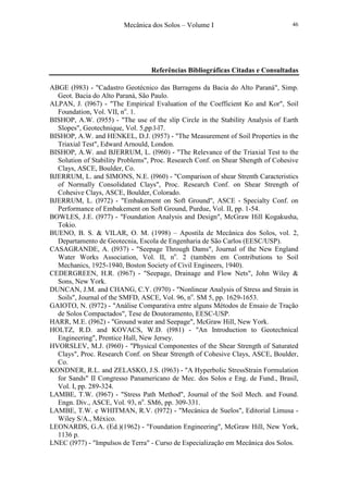 Mecânica dos Solos – Volume I 46
Referências Bibliográficas Citadas e Consultadas
ABGE (l983) - "Cadastro Geotécnico das Barragens da Bacia do Alto Paraná", Simp.
Geot. Bacia do Alto Paraná, São Paulo.
ALPAN, J. (l967) - "The Empirical Evaluation of the Coefficient Ko and Kor", Soil
Foundation, Vol. VII, no
. 1.
BISHOP, A.W. (l955) - "The use of the slíp Circle in the Stability Analysis of Earth
Slopes", Geotechnique, Vol. 5,pp.l-l7.
BISHOP, A.W. and HENKEL, D.J. (l957) - "The Measurement of Soil Properties in the
Triaxial Test", Edward Arnould, London.
BISHOP, A.W. and BJERRUM, L. (l960) - "The Relevance of the Triaxial Test to the
Solution of Stability Problems", Proc. Research Conf. on Shear Shength of Cohesive
Clays, ASCE, Boulder, Co.
BJERRUM, L. and SIMONS, N.E. (l960) - "Comparison of shear Strenth Caracteristics
of Normally Consolidated Clays", Proc. Research Conf. on Shear Strength of
Cohesive Clays, ASCE, Boulder, Colorado.
BJERRUM, L. (l972) - "Embakement on Soft Ground", ASCE - Specialty Conf. on
Performance of Embakement on Soft Ground, Purdue, Vol. II, pp. 1-54.
BOWLES, J.E. (l977) - "Foundation Analysis and Design", McGraw Hill Kogakusha,
Tokio.
BUENO, B. S. & VILAR, O. M. (1998) – Apostila de Mecânica dos Solos, vol. 2,
Departamento de Geotecnia, Escola de Engenharia de São Carlos (EESC/USP).
CASAGRANDE, A. (l937) - "Seepage Through Dams", Journal of the New England
Water Works Association, Vol. II, no
. 2 (também em Contributions to Soil
Mechanics, 1925-1940, Boston Society of Civil Engineers, 1940).
CEDERGREEN, H.R. (l967) - "Seepage, Drainage and Flow Nets", John Wiley &
Sons, New York.
DUNCAN, J.M. and CHANG, C.Y. (l970) - "Nonlinear Analysis of Stress and Strain in
Soils", Journal of the SMFD, ASCE, Vol. 96, no
. SM 5, pp. 1629-1653.
GAIOTO, N. (l972) - "Análise Comparativa entre alguns Métodos de Ensaio de Tração
de Solos Compactados", Tese de Doutoramento, EESC-USP.
HARR, M.E. (l962) - "Ground water and Seepage", McGraw Hill, New York.
HOLTZ, R.D. and KOVACS, W.D. (l981) - "An Introduction to Geotechnical
Engineering", Prentice Hall, New Jersey.
HVORSLEV, M.J. (l960) - "Physical Componentes of the Shear Strength of Saturated
Clays", Proc. Research Conf. on Shear Strength of Cohesive Clays, ASCE, Boulder,
Co.
KONDNER, R.L. and ZELASKO, J.S. (l963) - "A Hyperbolic StressStrain Formulation
for Sands" II Congresso Panamericano de Mec. dos Solos e Eng. de Fund., Brasil,
Vol. I, pp. 289-324.
LAMBE, T.W. (l967) - "Stress Path Method", Journal of the Soil Mech. and Found.
Engn. Div., ASCE, Vol. 93, no
. SM6, pp. 309-331.
LAMBE, T.W. e WHITMAN, R.V. (l972) - "Mecánica de Suelos", Editorial Limusa -
Wiley S/A., México.
LEONARDS, G.A. (Ed.)(1962) - "Foundation Engineering", McGraw Hill, New York,
1136 p.
LNEC (l977) - "Impulsos de Terra" - Curso de Especialização em Mecânica dos Solos.
 