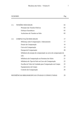 Mecânica dos Solos – Volume II 2
SUMÁRIO Pág
2.1. TENSÕES NOS SOLOS 03
Princípio das Tensões Efetivas 03
Esforços Geostáticos 03
Acréscimos de Tensões no Solo 05
2.2. COMPACTAÇÃO DOS SOLOS 17
Diferença entre Compactação e Adensamento 17
Ensaio de Compactação 18
Curva de Compactação 19
Energia de Compactação 20
Influência da energia de compactação na curva de compactação do
solo 20
Influência da Compactação na Estrutura dos Solos 21
Influência do Tipo de Solo na Curva de Compactação 22
Escolha do Valor de Umidade para Compactação em Campo 22
Equipamentos de Campo 23
Controle da Compactação 26
REFERÊNCIAS BIBLIOGRÁFICAS CITADAS E CONSULTADAS 29
 