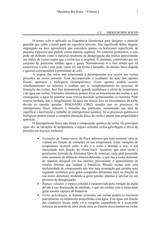 Mecânica dos Solos – Volume I 5
1.2. ORIGEM DOS SOLOS
O termo solo é aplicado na Engenharia Geotécnica para designar o material
granular que cobre a maior parte da superfície terrestre. Seu significado difere daquele
empregado na área agronômica que considera apenas os horizontes superficiais de
pequena espessura que podem conter matéria orgânica. No contexto geotécnico, o solo
pode ser definido como o material resultante da desagregação das rochas apresentando
um índice de vazios maior que a rocha que o originou. É, portanto, constituído por um
conjunto de partículas sólidas, água e gases. Normalmente, é a fase sólida que irá
caracterizar o solo e esta pode variar em sua forma e tamanho. As demais fases (líquida
e gasosa) correspondem à porosidade do solo.
A origem dos solos está relacionada à decomposição que ocorre nas rochas
presentes na crosta terrestre. Essa decomposição é resultante da ação dos agentes
físicos, químicos e biológicos (intemperismo). Esses agentes podem ocorrer
simultaneamente na natureza e acabam por se complementarem no processo de
formação das rochas. Isso fica demonstrado quando analisamos o efeito da temperatura
e da água nas rochas. Variações climáticas podem levar ao trincamento das rochas e, por
conseguinte, a água irá penetrar essas trincas atacando quimicamente os minerais. Pode
ocorrer também, que o congelamento da água nas trincas leve ao fissuramento da rocha
devido às tensões geradas. MACHADO (2002) ressalta que os processos de
intemperismo físico reduzem o tamanho das partículas, aumentando sua área de
superfície e facilitando o trabalho do intemperismo químico. Já os processos químicos e
biológicos podem causar a completa alteração física da rocha e alterar suas propriedades
químicas.
O Intemperismo físico não altera a composição química da rocha. Os principais
tipos são: as variações de temperatura, o repuxo coloidal, ciclos gelo/degelo e alívio de
pressões em maciços rochosos.
• Variações de Temperatura: da física sabemos que todo material varia de
volume em função de variações na sua temperatura. Estas variações de
temperatura ocorrem entre o dia e a noite e durante o ano, e sua
intensidade será função do clima local. Acontece que uma rocha é
geralmente formada de diferentes tipos de minerais, cada qual possuindo
uma constante de dilatação térmica diferente, o que faz a rocha deformar
de maneira desigual em seu interior, provocando o aparecimento de
tensões internas que tendem a fraturá-la. Mesmo rochas com uma
uniformidade de componentes não têm uma arrumação que permita uma
expansão uniforme, pois grãos compridos deformam mais na direção de
sua maior dimensão, tendendo a gerar tensões internas e auxiliar no seu
processo de desagregação.
• Repuxo coloidal: o repuxo coloidal é caracterizado pela retração da argila
devido à sua diminuição de umidade, o que em contato com a rocha pode
gerar tensões capazes de fraturá-la.
• Ciclos gelo/degelo: as fraturas existentes nas rochas podem se encontrar
parcialmente ou totalmente preenchidas com água. Esta água, em função
das condições locais, pode vir a congelar, expandindo-se e exercendo
esforços no sentido de abrir ainda mais as fraturas preexistentes na rocha,
 