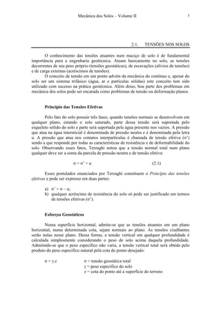Mecânica dos Solos – Volume II 3
2.1. TENSÕES NOS SOLOS
O conhecimento das tensões atuantes num maciço de solo é de fundamental
importância para a engenharia geotécnica. Atuam basicamente no solo, as tensões
decorrentes de seu peso próprio (tensões geostáticas), de escavações (alívios de tensões)
e de carga externas (acréscimos de tensões).
O conceito de tensão em um ponto advém da mecânica do contínuo e, apesar do
solo ser um sistema trifásico (água, ar e partículas sólidas) este conceito tem sido
utilizado com sucesso na prática geotécnica. Além disso, boa parte dos problemas em
mecânica dos solos pode ser encarada como problemas de tensão ou deformação planos.
Princípio das Tensões Efetivas
Pelo fato do solo possuir três fases, quando tensões normais se desenvolvem em
qualquer plano, estando o solo saturado, parte dessa tensão será suportada pelo
esqueleto sólido do solo e parte será suportada pela água presente nos vazios. A pressão
que atua na água intersticial é denominada de pressão neutra e é denominada pela letra
u. A pressão que atua nos contatos interpartículas é chamada de tensão efetiva (σ’)
sendo a que responde por todas as características de resistência e de deformabilidade do
solo. Observando esses fatos, Terzaghi notou que a tensão normal total num plano
qualquer deve ser a soma da parcela de pressão neutra e de tensão efetiva:
σ = σ’ + u (2.1)
Esses postulados enunciados por Terzaghi constituem o Princípio das tensões
efetivas e pode ser expresso em duas partes:
a) σ’ = σ – u;
b) qualquer acréscimo de resistência do solo só pode ser justificado em termos
de tensões efetivas (σ’).
Esforços Geostáticos
Numa superfície horizontal, admite-se que as tensões atuantes em um plano
horizontal, numa determinada cota, sejam normais ao plano. As tensões cisalhantes
serão nulas nesse plano. Dessa forma, a tensão vertical em qualquer profundidade é
calculada simplesmente considerando o peso de solo acima daquela profundidade.
Admitindo-se que o peso específico não varia, a tensão vertical total será obtida pelo
produto do peso específico natural pela cota do ponto desejado:
σ = γ.z σ = tensão geostática total
γ = peso específico do solo
z = cota do ponto até a superfície do terreno
 