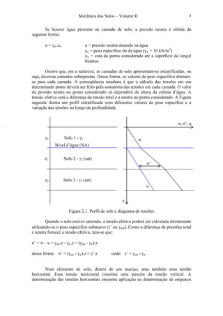 Mecânica dos Solos – Volume II 4
Se houver água presente na camada de solo, a pressão neutra é obtida da
seguinte forma:
u = γw.zw u = pressão neutra atuando na água
γw = peso específico do da água (γw = 10 kN/m3
)
zw = cota do ponto considerado até a superfície do lençol
freático
Ocorre que, em a natureza, as camadas de solo apresentam-se estratificadas, ou
seja, diversas camadas sobrepostas. Dessa forma, os valores de peso específico alteram-
se para cada camada. A conseqüência imediata é que o cálculo das tensões em um
determinado ponto deverá ser feito pela somatória das tensões em cada camada. O valor
da pressão neutra no ponto considerado só dependerá da altura da coluna d’água. A
tensão efetiva será a diferença da tensão total e a neutra no ponto considerado. A Figura
seguinte ilustra um perfil estratificado com diferentes valores de peso específico e a
variação das tensões ao longo da profundidade.
Figura 2.1. Perfil de solo e diagrama de tensões
Quando o solo estiver saturado, a tensão efetiva poderá ser calculada diretamente
utilizando-se o peso específico submerso (γ’ ou γsub). Como a diferença de pressões total
e neutra fornece a tensão efetiva, tem-se que:
σ’ = σ – u = γsat.z - γw.z = (γsat - γw).z
dessa forma: σ’ = (γsat - γw).z = γ’.z onde: γ’ = γsat - γw
Num elemento de solo, dentro de um maciço, atua também uma tensão
horizontal. Essa tensão horizontal constitui uma parcela da tensão vertical. A
determinação das tensões horizontais encontra aplicação na determinação de empuxos
Solo 1 - γ1
Solo 2 - γ2 (sat)
Solo 3 - γ3 (sat)
Nível d’água (NA)
z1
z2
z3
σ, σ’, u
σ
u
σ’
z
 