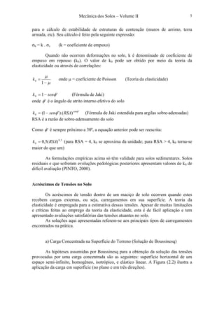 Mecânica dos Solos – Volume II 5
para o cálculo de estabilidade de estruturas de contenção (muros de arrimo, terra
armada, etc). Seu cálculo é feito pela seguinte expressão:
σh = k . σv (k = coeficiente de empuxo)
Quando não ocorrem deformações no solo, k é denominado de coeficiente de
empuxo em repouso (k0). O valor de k0 pode ser obtido por meio da teoria da
elasticidade ou através de correlações:
µ
µ
−
=
1
0k onde µ = coeficiente de Poisson (Teoria da elasticidade)
'10 φsenk −= (Fórmula de Jaki)
onde 'φ é o ângulo de atrito interno efetivo do solo
'
0 )).('1( φ
φ sen
RSAsenk −= (Fórmula de Jaki estendida para argilas sobre-adensadas)
RSA é a razão de sobre-adensamento do solo
Como 'φ é sempre próximo a 30º, a equação anterior pode ser reescrita:
5,0
0 )(5,0 RSAk = (para RSA = 4, k0 se aproxima da unidade; para RSA > 4, k0 torna-se
maior do que um)
As formulações empíricas acima só têm validade para solos sedimentares. Solos
residuais e que sofreram evoluções pedológicas posteriores apresentam valores de k0 de
difícil avaliação (PINTO, 2000).
Acréscimos de Tensões no Solo
Os acréscimos de tensão dentro de um maciço de solo ocorrem quando estes
recebem cargas externas, ou seja, carregamentos em sua superfície. A teoria da
elasticidade é empregada para a estimativa dessas tensões. Apesar de muitas limitações
e críticas feitas ao emprego da teoria da elasticidade, esta é de fácil aplicação e tem
apresentado avaliações satisfatórias das tensões atuantes no solo.
As soluções aqui apresentadas referem-se aos principais tipos de carregamentos
encontrados na prática.
a) Carga Concentrada na Superfície do Terreno (Solução de Boussinesq)
As hipóteses assumidas por Boussinesq para a obtenção da solução das tensões
provocadas por uma carga concentrada são as seguintes: superfície horizontal de um
espaço semi-infinito, homogêneo, isotrópico, e elástico linear. A Figura (2.2) ilustra a
aplicação da carga em superfície (no plano e em três direções).
 