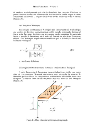 Mecânica dos Solos – Volume II 7
de tensão na vertical passando pelo eixo de simetria da área carregada. Unindo-se os
pontos dentro do maciço com o mesmo valor de acréscimo de tensão, surgem as linhas
denominadas de isóbaras. O conjunto das isóbaras recebe o nome de bulbo de tensões
(Figura 2.3c).
b) A solução de Westergard
Essa solução foi utilizada por Westergard para simular condição de anisotropia
que acontece em depósitos sedimentares que contêm camadas entremeadas de material
fino e areia. Para esses depósitos, que apresentam grande capacidade de resistência
lateral, a solução de Boussinesq não é aplicável. Baseado na solução de Boussinesq
(Figura 2.2b), Westergard propôs então um modelo no qual as deformações laterais são
totalmente restringidas:
2
3
2
2
22
21
22
21
2














+





−
−






−
−
⋅=
z
r
z
P
v
µ
µ
µ
µ
π
σ (2.3)
µ = coeficiente de Poisson
c) Carregamento Uniformemente Distribuído sobre uma Placa Retangular
A partir da proposta de Boussinesq, outras soluções foram obtidas para outros
tipos de carregamentos. Newmark desenvolveu uma integração da equação de
Boussineq para o cálculo de carregamentos uniformemente distribuídos numa área
retangular. As tensões foram obtidas em pontos abaixo da aresta da área retangular
(Figura 2.4).
Figura 2.4. Placa retangular uniformemente carregada
y
•
x
z
z
σV
y
x
m = x/z
n = y/z
P
 