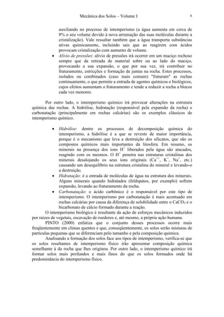 Mecânica dos Solos – Volume I 6
auxiliando no processo de intemperismo (a água aumenta em cerca de
8% o seu volume devido à nova arrumação das suas moléculas durante a
cristalização). Vale ressaltar também que a água transporta substâncias
ativas quimicamente, incluindo sais que ao reagirem com ácidos
provocam cristalização com aumento de volume.
• Alívio de pressões: alívio de pressões irá ocorrer em um maciço rochoso
sempre que da retirada de material sobre ou ao lado do maciço,
provocando a sua expansão, o que por sua vez, irá contribuir no
fraturamento, estricções e formação de juntas na rocha. Estes processos,
isolados ou combinados (caso mais comum) "fraturam" as rochas
continuamente, o que permite a entrada de agentes químicos e biológicos,
cujos efeitos aumentam o fraturamento e tende a reduzir a rocha a blocos
cada vez menores.
Por outro lado, o intemperismo químico irá provocar alterações na estrutura
química das rochas. A hidrólise, hidratação (responsável pela expansão da rocha) e
carbonatação (principalmente em rochas calcárias) são os exemplos clássicos de
intemperismo químico.
• Hidrólise: dentre os processos de decomposição química do
intemperismo, a hidrólise é a que se reveste de maior importância,
porque é o mecanismo que leva a destruição dos silicatos, que são os
compostos químicos mais importantes da litosfera. Em resumo, os
minerais na presença dos íons H+
liberados pela água são atacados,
reagindo com os mesmos. O H+
penetra nas estruturas cristalinas dos
minerais desalojando os seus íons originais (Ca++
, K+
, Na+
, etc.)
causando um desequilíbrio na estrutura cristalina do mineral e levando-o
a destruição.
• Hidratação: é a entrada de moléculas de água na estrutura dos minerais.
Alguns minerais quando hidratados (feldspatos, por exemplo) sofrem
expansão, levando ao fraturamento da rocha.
• Carbonatação: o ácido carbônico é o responsável por este tipo de
intemperismo. O intemperismo por carbonatação é mais acentuado em
rochas calcárias por causa da diferença de solubilidade entre o CaCO3 e o
bicarbonato de cálcio formado durante a reação.
O intemperismo biológico é resultante da ação de esforços mecânicos induzidos
por raízes de vegetais, escavação de roedores e, até mesmo, a própria ação humana.
PINTO (2000) enfatiza que o conjunto desses processos ocorre mais
freqüentemente em climas quentes e que, conseqüentemente, os solos serão misturas de
partículas pequenas que se diferenciam pelo tamanho e pela composição química.
Analisando a formação dos solos face aos tipos de intemperismo, verifica-se que
os solos resultantes de intemperismo físico irão apresentar composição química
semelhante à da rocha que lhes originou. Por outro lado, o intemperismo químico irá
formar solos mais profundos e mais finos do que os solos formados onde há
predominância do intemperismo físico.
 
