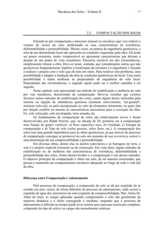 Mecânica dos Solos – Volume II 17
2.2. COMPACTAÇÃO DOS SOLOS
Entende-se por compactação o processo manual ou mecânico que visa reduzir o
volume de vazios do solo, melhorando as suas características de resistência,
deformabilidade e permeabilidade. Muitas vezes, na prática da engenharia geotécnica, o
solo de um determinado local não apresenta as condições requeridas pela obra. Ele pode
ser pouco resistente, muito compressível ou apresentar características que deixam a
desejar de um ponto de vista econômico. Pareceria razoável em tais circunstâncias,
simplesmente relocar a obra. Deve-se notar, contudo, que considerações outras que não
geotécnicas freqüentemente impõem a localização da estrutura e o engenheiro é forçado
a realizar o projeto com o solo que ele tem em mãos. Para resolver este problema, uma
possibilidade é adaptar a fundação da obra às condições geotécnicas do local. Uma outra
possibilidade é tentar melhorar as propriedades de engenharia do solo local.
Dependendo das circunstâncias, a segunda opção pode ser o melhor caminho a ser
seguido.
Neste capítulo será apresentado um método de estabilização e melhoria do solo
por vias mecânicas, denominado de compactação. Deve-se ressaltar que existem
diversos outros métodos de estabilização dos solos, sendo alguns destes realizados pela
mistura ou injeção de substâncias químicas (misturas solo-cimento, "jet-ground",
misturas solo-cal), ou pela incorporação no solo de elementos estruturais, os quais têm
por função conferir ao mesmo as características necessárias para a execução da obra.
Ex: solo reforçado, solo envelopado, terra armada, etc.
Os fundamentos da compactação de solos são relativamente novos e foram
desenvolvidos por Ralph Proctor, que, na década de 20, postulou ser a compactação
uma função de quatro variáveis: a) Peso específico seco, b) Umidade, c) Energia de
compactação e d) Tipo de solo (solos grossos, solos finos, etc.). A compactação dos
solos tem uma grande importância para as obras geotécnicas, já que através do processo
de compactação consegue se promover no solo um aumento de sua resistência estável e
uma diminuição da sua compressibilidade e permeabilidade.
Em diversas obras, dentre elas os aterros rodoviários e as barragens de terra, o
solo é o próprio material resistente ou de construção. Em vista disto, alguns métodos de
estabilização ou de melhoria das características de resistência, deformabilidade e
permeabilidade dos solos, foram desenvolvidos e a compactação é um desses métodos.
O objetivo principal da compactação é obter um solo, de tal maneira estruturado, que
possua e mantenha um comportamento mecânico adequado ao longo de toda a vida útil
da obra.
Diferença entre Compactação e Adensamento
Pelo processo de compactação, a compressão do solo se dá por expulsão do ar
contido em seus vazios, de forma diferente do processo de adensamento, onde ocorre a
expulsão de água dos interstícios do solo (capítulo de compressibilidade, Mec. Solos II).
Além do mais, as cargas aplicadas quando compactamos o solo são geralmente de
natureza dinâmica e o efeito conseguido é imediato, enquanto que o processo de
adensamento é diferido no tempo (pode levar muitos anos para que ocorra por completo,
a depender do tipo de solo) e as cargas são normalmente estáticas.
 