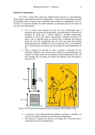 Mecânica dos Solos – Volume II 18
Ensaio de Compactação
Em 1933, o Eng0
Norte americano Ralph Proctor postulou os procedimentos
básicos para a execução do ensaio de compactação. A energia de compactação utilizada
na realização destes ensaios é hoje conhecida como energia de compactação "Proctor
Normal". A seguir são listadas, de modo resumido, as principais fases de execução de
um ensaio de compactação.
• Ao se receber uma amostra de solo (no caso, deformada) para a
realização de um ensaio de compactação, o primeiro passo é colocá-la em
bandejas de modo que a mesma adquira a umidade higroscópica
(secagem ao ar). O solo então é destorroado e passado na peneira #4,
após o que se adiciona água na amostra para a obtenção do primeiro
ponto da curva de compactação do solo. Para que haja uma perfeita
homogeneização de umidade em toda a massa de solo, é recomendável
que a mesma fique em repouso por um período de aproximadamente 24
hs.
• Após o preparo da amostra de solo, a mesma é colocada em um
recipiente cilíndrico com volume igual a 1000 ml e compactada com um
soquete de 2500g, caindo de uma altura de aproximadamente 30cm, em
três camadas com 26 golpes do soquete por camada, como demonstra a
Figura (2.14).
Figura 2.14. Ensaio de compactação (Proctor Normal) (MACHADO, 2002)
• A amostra é então destorroada procurando-se aumentar a umidade em
cerca de 2% donde se efetua novo processo de compactação.
• Este processo é repetido até obter-se, em média, de 5 a 6 pontos para a
construção da curva de compactação.
 