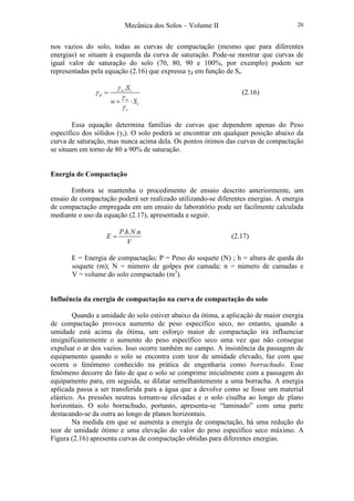Mecânica dos Solos – Volume II 20
nos vazios do solo, todas as curvas de compactação (mesmo que para diferentes
energias) se situam à esquerda da curva de saturação. Pode-se mostrar que curvas de
igual valor de saturação do solo (70, 80, 90 e 100%, por exemplo) podem ser
representadas pela equação (2.16) que expressa γd em função de Sr.
.w r
d
w
r
s
S
w S
γ
γ
γ
γ
=
+ ⋅
(2.16)
Essa equação determina famílias de curvas que dependem apenas do Peso
específico dos sólidos (γs). O solo poderá se encontrar em qualquer posição abaixo da
curva de saturação, mas nunca acima dela. Os pontos ótimos das curvas de compactação
se situam em torno de 80 a 90% de saturação.
Energia de Compactação
Embora se mantenha o procedimento de ensaio descrito anteriormente, um
ensaio de compactação poderá ser realizado utilizando-se diferentes energias. A energia
de compactação empregada em um ensaio de laboratório pode ser facilmente calculada
mediante o uso da equação (2.17), apresentada a seguir.
. . .P h N n
E
V
= (2.17)
E = Energia de compactação; P = Peso do soquete (N) ; h = altura de queda do
soquete (m); N = número de golpes por camada; n = número de camadas e
V = volume do solo compactado (m3
).
Influência da energia de compactação na curva de compactação do solo
Quando a umidade do solo estiver abaixo da ótima, a aplicação de maior energia
de compactação provoca aumento de peso específico seco, no entanto, quando a
umidade está acima da ótima, um esforço maior de compactação irá influenciar
insignificantemente o aumento do peso específico seco uma vez que não consegue
expulsar o ar dos vazios. Isso ocorre também no campo. A insistência da passagem de
equipamento quando o solo se encontra com teor de umidade elevado, faz com que
ocorra o fenômeno conhecido na prática de engenharia como borrachudo. Esse
fenômeno decorre do fato de que o solo se comprime inicialmente com a passagem do
equipamento para, em seguida, se dilatar semelhantemente a uma borracha. A energia
aplicada passa a ser transferida para a água que a devolve como se fosse um material
elástico. As pressões neutras tornam-se elevadas e o solo cisalha ao longo de plano
horizontais. O solo borrachudo, portanto, apresenta-se “laminado” com uma parte
destacando-se da outra ao longo de planos horizontais.
Na medida em que se aumenta a energia de compactação, há uma redução do
teor de umidade ótimo e uma elevação do valor do peso específico seco máximo. A
Figura (2.16) apresenta curvas de compactação obtidas para diferentes energias.
 
