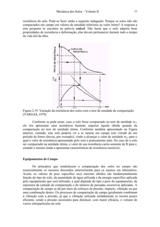 Mecânica dos Solos – Volume II 23
resistência do solo. Pode-se fazer então a seguinte indagação: Porque os solos não são
compactados em campo em valores de umidade inferiores ao valor ótimo? A resposta a
esta pergunta se encontra na palavra estável. Não basta que o solo adquira boas
propriedades de resistência e deformação, elas devem permanecer durante todo o tempo
de vida útil da obra.
Figura 2.19. Variação da resistência dos solos com o teor de umidade de compactação
(VARGAS, 1979)
Conforme se pode notar, caso o solo fosse compactado no teor de umidade w1,
ele iria apresentar uma resistência bastante superior àquela obtida quando da
compactação no teor de umidade ótimo. Conforme também apresentado na Figura
anterior, contudo, este solo poderia vir a se saturar em campo (em virtude de um
período de fortes chuvas, por exemplo), vindo a alcançar o valor de umidade w2, para o
qual o valor de resistência apresentado pelo solo é praticamente nulo. No caso de o solo
ser compactado na umidade ótima, o valor de sua resistência cairia somente de R para r,
estando o mesmo ainda a apresentar características de resistência razoáveis.
Equipamentos de Campo
Os princípios que estabelecem a compactação dos solos no campo são
essencialmente os mesmos discutidos anteriormente para os ensaios em laboratório.
Assim, os valores de peso específico seco máximo obtidos são fundamentalmente
função do tipo do solo, da quantidade de água utilizada e da energia específica aplicada
pelo equipamento que será utilizado, a qual depende do tipo e peso do equipamento, da
espessura da camada de compactação e do número de passadas sucessivas aplicadas. A
compactação de campo se dá por meio de esforços de pressão, impacto, vibração ou por
uma combinação destes. Os processos de compactação de campo geralmente combinam
a vibração com a pressão, já que a vibração utilizada isoladamente se mostra pouco
eficiente, sendo a pressão necessária para diminuir, com maior eficácia, o volume de
vazios interpartículas do solo.
 