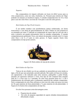 Mecânica dos Solos – Volume II 24
Soquetes:
São compactadores de impacto utilizados em locais de difícil acesso para os
rolos compressores, como em valas, trincheiras, etc. Possuem peso mínimo de 15kgf,
podendo ser manuais ou mecânicos (sapos). A camada compactada deve ter 10 a 15cm
para o caso dos solos finos e em torno de 15cm para o caso dos solos grossos.
Rolo Estático do Tipo Pé-de Carneiro
É um tambor metálico com protuberâncias (patas) solidarizadas, em forma
troncocônica e com altura de aproximadamente de 20cm. Podem ser auto propulsivos
ou arrastados por trator. É indicado na compactação de outros tipos de solo que não a
areia e promove um grande entrosamento entre as camadas compactadas. A camada
compactada possui geralmente 15cm, com número de passadas variando entre 4 e 6 para
solos finos e de 6 a 8 para os solos grossos. A Figura seguinte ilustra rolos
compactadores do tipo pé-de-carneiro.
Figura 2.20. Rolo estático do tipo pé-de-carneiro
Rolo Estático do Tipo Liso
Trata-se de um cilindro oco de aço, podendo ser preenchido por areia úmida ou
água, a fim de que seja aumentada a pressão aplicada. São usados em bases de estradas,
em capeamentos e são indicados para solos arenosos, pedregulhos e pedra britada,
lançados em espessuras inferiores a 15cm. Este tipo de rolo compacta bem camadas
finas de 5 a 15cm com 4 a 5 passadas. Os rolos lisos possuem pesos de 1 a 20t e
freqüentemente são utilizados para o acabamento superficial das camadas compactadas.
Para a compactação de solos finos utilizam-se rolos com três rodas com pesos em torno
de 10t, para materiais de baixa plasticidade e 7t, para materiais de alta plasticidade. A
Figura (2.21) ilustra rolos compactadores do tipo liso.
Os rolos lisos possuem certas desvantagens como:
• Pequena área de contato
• Em solos de pequena capacidade de suporte afundam demasiadamente
dificultando a tração.
 