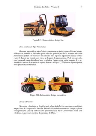 Mecânica dos Solos – Volume II 25
Figura 2.21. Rolos estáticos do tipo liso
Rolo Estático do Tipo Pneumático
Os rolos pneumáticos são eficientes na compactação de capas asfálticas, bases e
subbases de estradas e indicados para solos de granulação fina a arenosa. Os rolos
pneumáticos podem ser utilizados em camadas mais espessas e possuem área de contato
variável, função da pressão nos pneus e do peso do equipamento. Pode se usar rolos
com cargas elevadas obtendo-se bons resultados. Nestes casos, muito cuidado deve ser
tomado no sentido de se evitar a ruptura do solo. A Figura (2.22) ilustra alguns tipos de
rolos pneumáticos existentes.
Figura 2.22. Rolo estático do tipo pneumático
Rolos Vibratórios
Nos rolos vibratórios, a freqüência da vibração influi de maneira extraordinária
no processo de compactação do solo. São utilizados eficientemente na compactação de
solos granulares (areias), onde os rolos pneumáticos ou Pé-de-Carneiro não atuam com
eficiência. A espessura máxima da camada é de 15cm.
 