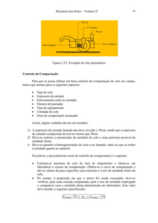 Mecânica dos Solos – Volume II 26
Figura 2.23. Exemplo de rolo pneumático
Controle da Compactação
Para que se possa efetuar um bom controle da compactação do solo em campo,
temos que atentar para os seguintes aspectos:
• Tipo de solo
• Espessura da camada
• Entrosamento entre as camadas
• Número de passadas
• Tipo de equipamento
• Umidade do solo
• Grau de compactação alcançado
Assim, alguns cuidados devem ser tomados:
1) A espessura da camada lançada não deve exceder a 30cm, sendo que a espessura
da camada compactada deverá ser menor que 20cm.
2) Deve-se realizar a manutenção da umidade do solo o mais próximo possível da
umidade ótima.
3) Deve-se garantir a homogeneização do solo a ser lançado, tanto no que se refere
à umidade quanto ao material.
Na prática, o procedimento usual de controle da compactação é o seguinte:
• Coletam-se amostras de solo da área de empréstimo e efetua-se em
laboratório o ensaio de compactação. Obtêm-se a curva de compactação e
daí os valores de peso específico seco máximo e o teor de umidade ótimo do
solo.
• No campo, à proporção em que o aterro for sendo executado, deve-se
verificar, para cada camada compactada, qual o teor de umidade empregado
e compará-lo com a umidade ótima determinada em laboratório. Este valor
deve atender a seguinte especificação:
wcampo - 2% ≤ wot ≤ wcampo + 1%
 