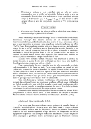 Mecânica dos Solos – Volume II 27
• Determina-se também o peso específico seco do solo no campo,
comparando-o com o obtido no laboratório. Define-se então o grau de
compactação do solo, dado pela razão entre os pesos específicos secos de
campo e de laboratório (GC = γd campo / γd máx ) x 100. Devem-se obter
sempre valores de grau de compactação superiores a 95% e menores que
103%:
95% ≤ GC ≤ 103%
• Caso estas especificações não sejam atendidas, o solo terá de ser revolvido e,
uma nova compactação deverá ser efetuada.
Para a determinação da umidade no campo utiliza-se normalmente o umidímetro
denominado "Speedy". Este aparelho consiste em um recipiente metálico,
hermeticamente fechado, onde são colocadas duas esferas de aço, a amostra do solo da
qual se quer determinar a umidade e uma ampola de carbureto (carbonato de cálcio
(CaC2)). Para a determinação da umidade, agita-se o frasco, a ampola é quebrada pelas
esferas de aço e o CaC2 combina-se com a água contida no solo, formando o gás
acetileno, que exercerá pressão no interior do recipiente, acionando o manômetro
localizado na tampa do aparelho. Com o valor de pressão medido, os valores de
umidade são obtidos através de uma tabela específica, que correlaciona a umidade em
função da pressão manométrica e do peso da amostra de solo.
Existem outros métodos também utilizados para determinar a umidade no
campo, tais como a queima do solo com a utilização de álcool ou de uma frigideira.
Quando possível, deve-se procurar utilizar a estufa.
Para a determinação do peso específico seco do solo compactado, o método
mais empregado é o do frasco de areia. Faz-se uma cavidade na camada do solo
compactado, extraindo-se o solo e pesando-o em seguida. Para se medir o volume da
cavidade, coloca-se o frasco de areia com a parte do funil para baixo sobre a mesma e
abre-se a torneira do frasco, deixando-se que a areia contida no frasco encha a cavidade
por completo. O volume de areia que saiu do frasco é igual ao volume de solo escavado,
de modo que o peso específico do solo pode ser determinado.
Uma outra forma de se verificar a resistência do solo compactado é através da
cravação da Agulha de Proctor, que consiste de uma haste calibrada a qual está ligada a
um êmbolo apoiado sobre uma mola. Este aparelho permite medir o esforço necessário
para fazer penetrar a agulha na camada compactada. Os valores de resistência obtidos
nesse ensaio são utilizados no controle da compactação em campo.
Outro método de controle de compactação bastante utilizado é o método de Hilf
que possibilita o cálculo preciso de GC e uma estimativa da variação da umidade.
Maiores detalhes sobre esse método podem ser encontrados em OLIVEIRA (1965).
Influência do Número de Passadas do Rolo
Com o progresso da compactação em campo, o número de passadas do rolo vai
perdendo a sua eficiência na compactação do solo. Deste modo, a compactação dos
solos em campo é definida para um determinado número de passadas, normalmente
inferior a 10. Este número dependerá do tipo de solo a ser compactado, do tipo de
equipamento disponível, e das condições particulares de cada caso. No caso de grandes
obras, empregam-se geralmente aterros experimentais para se determinar o número
 