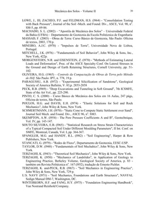 Mecânica dos Solos – Volume II 30
LOWE, J., III; ZACHEO, P.F. and FELDMAN, H.S. (l964) - "Consolidation Testing
with Back Pressure", Journal of the Soil -Mech. and Found. Div., ASCE, Vol. 90, no
.
SM-5, pp. 69-86.
MACHADO, S. L. (2002) – “Apostila de Mecânica dos Solos” – Universidade Federal
da Bahia (UFBA) – Departamento de Geotecnia da Escola Politécnica de Engenharia
MASSAD, F. (2003) – Obras de Terra: Curso Básico de Geotecnia, São Paulo: Oficina
de textos, 2003, 170 p.
MINEIRO, A.J.C. (l978) - "Impulsos de Terra", Universidade Nova de Lisboa,
Portugal.
MITCHELL, J.K. (l976) - "Fundamentals of Soil Behavior", John Wiley & Sons, Inc.,
New York, 422p.
MORGENSTERN, N.R. and EISENSTEIN, Z. (l970) - "Methods of Estimating Lateral
Loads and Deformation", Proc. of the ASCE Specialty Conf. On Lateral Stresses in
the Ground and Design of Earth Retaining Structures, Cornell University, pp. 51-
102.
OLIVEIRA, H.G. (1965) – Controle da Compactação de Obras de Terra pelo Método
de Hilf. São Paulo: IPT, n. 778, 19 p.
PARAGUSSU, A.B. (l972) - "Experimental Silicification of Sandstone", Geological
Society of America Bulletin, V. 83,p. 2853-2858
PECK, R.B. (l969) - "Deep Excavations and Tunneling in Soft Ground", 7th ICSMFE,
State of the Art Vol., pp. 225-290.
PINTO, C. S. (2000) – Curso Básico de Mecânica dos Solos em 16 Aulas, 247 págs,
Oficina de textos, São Paulo.
POULOS, H.G. and DAVIS, E.H. (l974) - "Elastic Solutions for Soil and Rock
Mechanics", John Wiley & Sons, New York.
SCHMERTMANN, J.H. (l970) - "Static Cone to Compute Static Settlement over Sand",
Journal Soil Mech. and Found. Div., ASCE 96, no
. SM3.
SKEMPTON, A.W. (l954) - The Pore Pressure Coefficients A and B", Geotechnique,
Vol. IV, pp. 143-147.
SOUTO SILVEIRA, E.B. (l965) - "Statistical Research on Stress Strain Characteristics
of a Typical Compacted Soil Under Different Moulding Parameters", II Int. Conf. on
SMFE, Montreal, Canadá, Vol. I, pp. 364-367.
SPANGLER, M.G. and HANDY, R.L. (l982) - "Soil Engineering", Harper & Row
Publishers, New York.
STANCATI, G. (l979) - "Redes de Fluxo", Departamento de Geotecnia, EESC-USP.
TAYLOR, D.W. (l948) - "Fundamentals of Soil Mechahics", John Wiley & Sons, New
York.
TERZAGHI, K. (l943) - "Theoretical Soil Mechanics", John Wiley & Sons, New York.
TERZAGHI, K. (l950) - "Mechanics of Landslides", in Application of Geology to
Engineering Practice, Berkeley Volume, Geological Society of America, p. 83 -
também em Revista Politécnica no
. 167 (l952), tradução de Ernesto Pichler.
TERZAGHI, K. and-PECK, R.B. (l967) - "Soil Mechanics in Engineering Practice",
John Wiley & Sons, New York, 729 p.
U.S. NAVY (l971) - "Soil Mechanics, Foundations and Earth Structures", NAVFAL
Sedign Manual DM-7, Washington, DC.
WINTERKORN, H.F. and FANG, H.Y. (l975) - "Foundation Engineering Handbook",
Van Nostrand Reinhold Company.
 