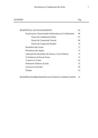 Resistência ao Cisalhamento dos Solos 2
SUMÁRIO Pág
RESISTÊNCIA AO CISALHAMENTO 03
Ensaios para a Determinação da Resistência ao Cisalhamento 06
Ensaio de Cisalhamento Direto 07
Ensaio de Compressão Triaxial 08
Ensaio de Compressão Simples 10
Resistência das Areias 11
Resistência das Argilas 12
Aplicação dos Resultados de Ensaios a Casos Práticos 15
Os Parâmetros de Pressão Neutra 19
Trajetória de Tensões 20
Parâmetros Elásticos do Solo 23
Exercícios resolvidos 28
Sinopse 32
REFERÊNCIAS BIBLIOGRÁFICAS CITADAS E CONSULTADAS 33
 