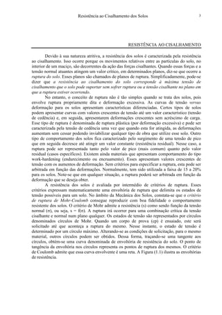 Resistência ao Cisalhamento dos Solos 3
RESISTÊNCIA AO CISALHAMENTO
Devido à sua natureza atritiva, a resistência dos solos é caracterizada pela resistência
ao cisalhamento. Isso ocorre porque os movimentos relativos entre as partículas do solo, no
interior de um maciço, são decorrentes da ação das forças cisalhantes. Quando essas forças e a
tensão normal atuantes atingem um valor crítico, em determinados planos, diz-se que ocorre a
ruptura do solo. Esses planos são chamados de planos de ruptura. Simplificadamente, pode-se
dizer que a resistência ao cisalhamento do solo corresponde à máxima tensão de
cisalhamento que o solo pode suportar sem sofrer ruptura ou a tensão cisalhante no plano em
que a ruptura estiver ocorrendo.
No entanto, o conceito de ruptura não é tão simples quando se trata dos solos, pois
envolve ruptura propriamente dita e deformação excessiva. As curvas de tensão versus
deformação para os solos apresentam características diferenciadas. Certos tipos de solos
podem apresentar curvas com valores crescentes de tensão até um valor característico (tensão
de cedência) e, em seguida, apresentarem deformações crescentes sem acréscimo de carga.
Esse tipo de ruptura é denominada de ruptura plástica (por deformação excessiva) e pode ser
caracterizada pela tensão de cedência uma vez que quando esta for atingida, as deformações
aumentam sem cessar podendo inviabilizar qualquer tipo de obra que utilize esse solo. Outro
tipo de comportamento dos solos fica caracterizado pelo surgimento de uma tensão de pico
que em seguida decresce até atingir um valor constante (resistência residual). Nesse caso, a
ruptura pode ser representada tanto pelo valor de pico (mais comum) quanto pelo valor
residual (casos específicos). Existem ainda materiais que apresentam comportamento do tipo
work-hardening (endurecimento ou encruamento). Esses apresentam valores crescentes de
tensão com os aumentos de deformação. Sem critérios para especificar a ruptura, esta pode ser
arbitrada em função das deformações. Normalmente, tem sido utilizada a faixa de 15 a 20%
para os solos. Note-se que em qualquer situação, a ruptura poderá ser arbitrada em função da
deformação que se deseja obter.
A resistência dos solos é avaliada por intermédio de critérios de ruptura. Esses
critérios expressam matematicamente uma envoltória de ruptura que delimita os estados de
tensão possíveis para um solo. No âmbito da Mecânica dos Solos, constata-se que o critério
de ruptura de Mohr-Coulomb consegue reproduzir com boa fidelidade o comportamento
resistente dos solos. O critério de Mohr admite a resistência (s) como sendo função da tensão
normal (σ), ou seja, s = f(σ). A ruptura irá ocorrer para uma combinação crítica da tensão
cisalhante e normal num plano qualquer. Os estados de tensão são representados por círculos
denominados círculos de Mohr. Quando um corpo de prova (cp) é ensaiado, este será
solicitado até que aconteça a ruptura do mesmo. Nesse instante, o estado de tensão é
determinado por um círculo máximo. Alterando-se as condições de solicitação, para o mesmo
material, outros círculos podem ser obtidos. Dessa forma, traçando-se uma tangente aos
círculos, obtém-se uma curva denominada de envoltória de resistência do solo. O ponto de
tangência da envoltória nos círculos representa os pontos de ruptura dos mesmos. O critério
de Coulomb admite que essa curva envolvente é uma reta. A Figura (1.1) ilustra as envoltórias
de resistência.
 