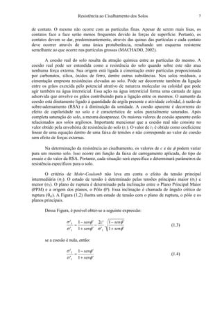 Resistência ao Cisalhamento dos Solos 5
de contato. O mesmo não ocorre com as partículas finas. Apesar de serem mais lisas, os
contatos face a face serão menos frequentes devido às forças de superfície. Portanto, os
contatos devem se dar, predominantemente, através das quinas das partículas e cada contato
deve ocorrer através de uma única protuberância, resultando um esquema resistente
semelhante ao que ocorre nas partículas grossas (MACHADO, 2002).
A coesão real do solo resulta da atração química entre as partículas do mesmo. A
coesão real pode ser entendida como a resistência do solo quando sobre este não atua
nenhuma força externa. Sua origem está ligada à cimentação entre partículas proporcionada
por carbonatos, sílica, óxidos de ferro, dentre outras substâncias. Nos solos residuais, a
cimentação empresta resistências elevadas ao solo. Pode ser decorrente também da ligação
entre os grãos exercida pelo potencial atrativo de natureza molecular ou coloidal que pode
agir também na água intersticial. Essa ação na água intersticial forma uma camada de água
adsorvida que envolve os grãos contribuindo para a ligação entre os mesmos. O aumento da
coesão está diretamente ligado à quantidade de argila presente e atividade coloidal, à razão de
sobre-adensamento (RSA) e à diminuição da umidade. A coesão aparente é decorrente do
efeito de capilaridade no solo e é característica de solos parcialmente saturados. Após
completa saturação do solo, a mesma desaparece. Os maiores valores de coesão aparente estão
relacionados aos solos argilosos. Importante mencionar que a coesão real não consiste no
valor obtido pela envoltória de resistência do solo (r1). O valor de r1 é obtido como coeficiente
linear de uma equação dentro de uma faixa de tensões e não corresponde ao valor de coesão
sem efeito de forças externas.
Na determinação da resistência ao cisalhamento, os valores de c e de φ podem variar
para um mesmo solo. Isso ocorre em função da faixa de carregamento aplicada, do tipo de
ensaio e do valor da RSA. Portanto, cada situação será específica e determinará parâmetros de
resistência específicos para o solo.
O critério de Mohr-Coulomb não leva em conta o efeito da tensão principal
intermediária (σ2). O estado de tensão é determinado pelas tensões principais maior (σ1) e
menor (σ3). O plano de ruptura é determinado pela inclinação entre o Plano Principal Maior
(PPM) e a origem dos planos, o Pólo (P). Essa inclinação é chamada de ângulo crítico de
ruptura (θcr). A Figura (1.2) ilustra um estado de tensão com o plano de ruptura, o pólo e os
planos principais.
Dessa Figura, é posível obter-se a seguinte expressão:
'1
'1
.
'
'2
'1
'1
'
'
11
3
φ
φ
σφ
φ
σ
σ
sen
senc
sen
sen
+
−
−
+
−
= (1.3)
se a coesão é nula, então:
'1
'1
'
'
1
3
φ
φ
σ
σ
sen
sen
+
−
= (1.4)
 
