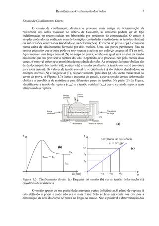 Resistência ao Cisalhamento dos Solos 7
Ensaio de Cisalhamento Direto
O ensaio de cisalhamento direto é o processo mais antigo de determinação da
resistência dos solos. Baseado no critério de Coulomb, as amostras podem ser do tipo
indeformadas ou reconstituídas em laboratório por processos de compactação. O ensaio é
simples podendo ser realizado com deformações controladas (medindo-se as tensões obtidas)
ou sob tensões controladas (medindo-se as deformações). O corpo de prova (cp) é colocado
numa caixa de cisalhamento formada por dois moldes. Uma das partes permanece fixa na
prensa enquanto que a outra pode se movimentar e aplicar um esforço tangencial (T) ao solo.
Aplicando-se uma força normal (N) ao corpo de prova, verifica-se qual será o valor da tensão
cisalhante que irá provocar a ruptura do solo. Repetindo-se o processo por pelo menos duas
vezes, é possível obter-se a envoltória de resistência do solo. As principais leituras obtidas são
de deslocamento horizontal (δ), vertical (δV) e tensão cisalhante (a tensão normal é constante
para cada ensaio). Os valores de tensão normal (σ) e cisalhante (τ) são obtidos dividindo-se os
esforços normal (N) e tangencial (T), respectivamente, pela área (A) da seção transversal do
corpo de prova. A Figura (1.3) ilusta o esquema do ensaio, a curva tensão versus deformação
obtida e a envoltória de resistência para diferentes pares de tensões. Na parte (b) da Figura,
identifica-se a tensão de ruptura (τmáx) e a tensão residual (τres) que o cp ainda suporta após
ultrapassada a ruptura.
(a)
Figura 1.3. Cisalhamento direto: (a) Esquema do ensaio (b) curva tensão deformação (c)
envoltória de resistência
O ensaio apesar de sua praticidade apresenta certas deficiências.O plano de ruptura já
está definido a priori e pode não ser o mais fraco. Não se leva em conta nos cálculos a
diminuição da área do corpo de prova ao longo do ensaio. Não é possível a determinação dos
Transdutor
de força
Força
cisalhante
Força
normal
Pedras
porosas
Rolamentos Plano de ruptura
δ
δv
σδ (mm)
τ
τmáx = τA
τres
τ
τA
τB
τC
σA σB σC
σA
Envoltória de resistência
s’ = σ’.tgφ’
(b) (c)
 