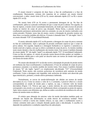 Resistência ao Cisalhamento dos Solos 9
O ensaio triaxial é composto de duas fases: a fase de confinamento e a fase de
cisalhamento. Basicamente, existem três maneiras de se conduzir um ensaio triaxial
convencional, a saber: ensaio lento (CD ou S), ensaio adensado rápido (CU ou R) e ensaio
rápido (UU ou Q).
No ensaio lento (CD ou S) ocorre a permanente drenagem do cp. Na fase de
confinamento, aplica-se a pressão confinante até que o corpo de prova adense. Em seguida, na
fase de ruptura, a tensão axial é aumentada lentamente, de modo que todo excesso de pressão
neutra no interior do corpo de prova seja dissipado. Desta forma, a pressão neutra no
cisalhamento permanece praticamente nula (ou constante, no caso de ensaios realizados com
contra pressão). Portanto, nesse tipo de ensaio, ocorre a dissipação de pressões neutras nas
duas fases e as tensões medidas são efetivas. O ensaio é chamado lento “S” (do inglês “slow”)
ou ensaio drenado “CD” (Consolidated Drained).
O ensaio adensado-rápido (CU ou R) permite a drenagem do corpo de prova somente
na fase de confinamento. Após a aplicação da pressão confinante espera-se que o corpo de
prova adense. Em seguida, impede-se a drenagem fechando-se os registros e aumenta-se a
tensão axial até a ruptura, sem que se altere a umidade do corpo de prova. As tensões medidas
neste ensaio durante a fase de cisalhamento são tensões totais. Este ensaio é também chamado
de ensaio rápido “R” (do inglês “rapid”) ou adensado rápido “CU” (Consolidated Undrained).
Como na fase de ruptura, os valores de pressão neutra desenvolvidos podem ser medidos, o
comportamento obtido para o solo pode ser descrito tanto em termos de tensão total quanto
em termos de tensão efetiva.
No ensaio não-drenado (UU ou Q) não ocorre a dissipação de pressão de presão neutra
em nenhuma das fases (confinamento e cisalhamento). O teor de umidade do corpo de prova
permanece constante e as tensões medida são tensões totais. Este ensaio é também chamado
de ensaio “Q” (do inglês “quick”) ou simplesmente não-drenado “UU” (Unconsolidated
Undrained). Neste ensaio, não ocorrem acréscimos de resistência pelo aumento da tensão
confinante. Como a drenagem está impedida, todo acréscimo de tensão será absorvido pela
água intersticial e, portanto, a tensão efetiva permanece inalterada.
Normalmente, as curvas de tensão-deformação são obtidas em termos de tensão
desviadora (σ1-σ3). Como no ensaio o valor de σ3 é constante, é possível obter-se o círculo
correspondente ao estado de tensão para a ruptura, ou seja, o máximo valor da tensão
desviadora (Figura 1.5). Note-se que aqui, o ponto máximo da curva tensão-deformação
corresponde a um círculo e no ensaio de cisalhamento direto corresponde ao ponto de ruptura.
Após vários ensaios com diferentes cps, define-se então a envoltória de resistência do solo em
termos de tensões totais ou efetivas.
O critério para obtenção do máximo valor da tensão desviadora também pode ser
arbitrado em função das deformações ou ainda através da resistência residual. Outra
alternativa é utilizar a teoria dos estados críticos, ou seja, onde o cisalhamento ocorre a
volume constante tanto para a situação drenada quanto para a não-drenada. A escolha irá
depender dos parâmetros e condições específicas de cada projeto.
 