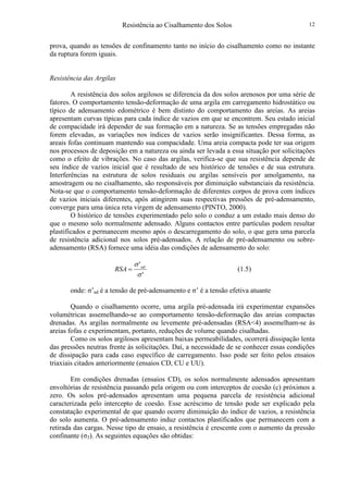 Resistência ao Cisalhamento dos Solos 12
prova, quando as tensões de confinamento tanto no início do cisalhamento como no instante
da ruptura forem iguais.
Resistência das Argilas
A resistência dos solos argilosos se diferencia da dos solos arenosos por uma série de
fatores. O comportamento tensão-deformação de uma argila em carregamento hidrostático ou
típico de adensamento edométrico é bem distinto do comportamento das areias. As areias
apresentam curvas típicas para cada índice de vazios em que se encontrem. Seu estado inicial
de compacidade irá depender de sua formação em a natureza. Se as tensões empregadas não
forem elevadas, as variações nos índices de vazios serão insignificantes. Dessa forma, as
areais fofas continuam mantendo sua compacidade. Uma areia compacta pode ter sua origem
nos processos de deposição em a natureza ou ainda ser levada a essa situação por solicitações
como o efeito de vibrações. No caso das argilas, verifica-se que sua resistência depende de
seu índice de vazios inicial que é resultado de seu histórico de tensões e de sua estrutura.
Interferências na estrutura de solos residuais ou argilas sensíveis por amolgamento, na
amostragem ou no cisalhamento, são responsáveis por diminuição substanciais da resistência.
Nota-se que o comportamento tensão-deformação de diferentes corpos de prova com índices
de vazios iniciais diferentes, após atingirem suas respectivas pressões de pré-adensamento,
converge para uma única reta virgem de adensamento (PINTO, 2000).
O histórico de tensões experimentado pelo solo o conduz a um estado mais denso do
que o mesmo solo normalmente adensado. Alguns contactos entre partículas podem resultar
plastificados e permanecem mesmo após o descarregamento do solo, o que gera uma parcela
de resistência adicional nos solos pré-adensados. A relação de pré-adensamento ou sobre-
adensamento (RSA) fornece uma idéia das condições de adensamento do solo:
'
'
σ
σ ad
RSA = (1.5)
onde: σ’ad é a tensão de pré-adensamento e σ’ é a tensão efetiva atuante
Quando o cisalhamento ocorre, uma argila pré-adensada irá experimentar expansões
volumétricas assemelhando-se ao comportamento tensão-deformação das areias compactas
drenadas. As argilas normalmente ou levemente pré-adensadas (RSA<4) assemelham-se às
areias fofas e experimentam, portanto, reduções de volume quando cisalhadas.
Como os solos argilosos apresentam baixas permeabilidades, ocorrerá dissipação lenta
das pressões neutras frente às solicitações. Daí, a necessidade de se conhecer essas condições
de dissipação para cada caso específico de carregamento. Isso pode ser feito pelos ensaios
triaxiais citados anteriormente (ensaios CD, CU e UU).
Em condições drenadas (ensaios CD), os solos normalmente adensados apresentam
envoltórias de resistência passando pela origem ou com interceptos de coesão (c) próximos a
zero. Os solos pré-adensados apresentam uma pequena parcela de resistência adicional
caracterizada pelo intercepto de coesão. Esse acréscimo de tensão pode ser explicado pela
constatação experimental de que quando ocorre diminuição do índice de vazios, a resistência
do solo aumenta. O pré-adensamento induz contactos plastificados que permanecem com a
retirada das cargas. Nesse tipo de ensaio, a resistência é crescente com o aumento da pressão
confinante (σ3). As seguintes equações são obtidas:
 