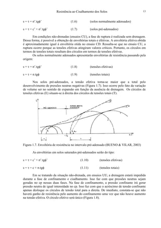 Resistência ao Cisalhamento dos Solos 13
s = τ = σ’.tgφ’ (1.6) (solos normalmente adensados)
s = τ = c’ + σ’.tgφ’ (1.7) (solos pré-adensados)
Em condições não-drenadas (ensaios CU), a fase de ruptura é realizada sem drenagem.
Dessa forma, é possível a obtenção de envoltórias totais e efetivas. A envoltória efetiva obtida
é aproximadamente igual à envoltória otida no ensaio CD. Ressalta-se que no ensaio CU, a
ruptura ocorre porque as tensões efetivas atingiram valores críticos. Portanto, os círculos em
termos de tensões totais resultam dos círculos em termos de tensões efetivas.
Os solos normalmente adensados apresentarão envoltórias de resistência passando pela
origem:
s = τ = σ’.tgφ’ (1.8) (tensões efetivas)
s = τ = σ.tgφ (1.9) (tensões totais)
Nos solos pré-adensados, a tensão efetiva torna-se maior que a total pelo
desenvolvimento de pressões neutras negativas (Figura 1.7). Isso ocorre pelo fato da variação
de volume ser no sentido de expansão em função da ausência de drenagem. Os círculos de
tensões efetivas (E) situam-se à direita dos círculos de tensões totais (T).
Figura 1.7. Envoltória de resistência no intervalo pré-adensado (BUENO & VILAR, 2003)
As envoltórias em solos saturados pré-adensados serão do tipo:
s = τ = c’ + σ’.tgφ’ (1.10) (tensões efetivas)
s = τ = c + σ.tgφ (1.11) (tensões totais)
Em se tratando da situação não-drenada, em ensaios UU, a drenagem estará impedida
durante a fase de confinamento e cisalhamento. Isso faz com que pressões neutras sejam
geradas no cp nessas duas fases. Na fase de confinamento, a pressão confinante irá gerar
pressão neutra de igual intensidade no cp. Isso faz com que o acréscimo de tensão confinante
apenas desloque os círculos de tensão total para a direita. De imediato, constata-se que não
haverá ganho de resistência pelo aumento do confinamento uma vez que não houve aumento
na tensão efetiva. O círculo efetivo será único (Figura 1.8).
 