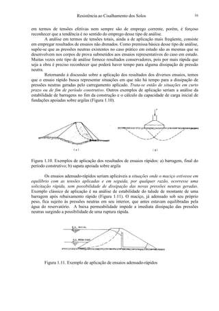 Resistência ao Cisalhamento dos Solos 16
em termos de tensões efetivas nem sempre são de emprego corrente, porém, é forçoso
reconhecer que a tendência é no sentido do emprego desse tipo de análise.
A análise em termos de tensões totais, ainda a de aplicação mais freqüente, consiste
em empregar resultados de ensaios não drenados. Como premissa básica desse tipo de análise,
supõe-se que as pressões neutras existentes no caso prático em estudo são as mesmas que se
desenvolvem nos corpos de prova submetidos aos ensaios representativos do caso em estudo.
Muitas vezes este tipo de análise fornece resultados conservadores, pois por mais rápida que
seja a obra é preciso reconhecer que poderá haver tempo para alguma dissipação de pressão
neutra.
Retornando à discussão sobre a aplicação dos resultados dos diversos ensaios, temos
que o ensaio rápido busca representar situações em que não há tempo para a dissipação de
pressões neutras geradas pelo carregamento aplicado. Trata-se então de situações em curto
prazo ou de fim de período construtivo. Outros exemplos de aplicação seriam a análise da
estabilidade de barragens no fim da construção e o cálculo da capacidade de carga inicial de
fundações apoiadas sobre argilas (Figura 1.10).
Figura 1.10. Exemplos de aplicação dos resultados de ensaios rápidos: a) barragem, final do
período construtivo; b) sapata apoiada sobre argila
Os ensaios adensado-rápidos seriam aplicáveis a situações onde o maciço estivesse em
equilíbrio com as tensões aplicadas e em seguida, por qualquer razão, ocorresse uma
solicitação rápida, sem possibilidade de dissipação das novas pressões neutras geradas.
Exemplo clássico de aplicação é na análise de estabilidade do talude de montante de uma
barragem após rebaixamento rápido (Figura 1.11). O maciço, já adensado sob seu próprio
peso, fica sujeito às pressões neutras em seu interior, que antes estavam equilibradas pela
água do reservatório. A baixa permeabilidade impede a imediata dissipação das pressões
neutras surgindo a possibilidade de uma ruptura rápida.
Figura 1.11. Exemplo de aplicação de ensaios adensado-rápidos
 