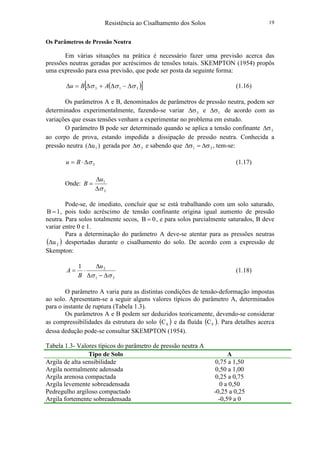 Resistência ao Cisalhamento dos Solos 19
Os Parâmetros de Pressão Neutra
Em várias situações na prática é necessário fazer uma previsão acerca das
pressões neutras geradas por acréscimos de tensões totais. SKEMPTON (1954) propôs
uma expressão para essa previsão, que pode ser posta da seguinte forma:
( )[ ]313 σσσ ∆−∆+∆=∆ ABu (1.16)
Os parâmetros A e B, denominados de parâmetros de pressão neutra, podem ser
determinados experimentalmente, fazendo-se variar 3σ∆ e 1σ∆ de acordo com as
variações que essas tensões venham a experimentar no problema em estudo.
O parâmetro B pode ser determinado quando se aplica a tensão confinante 3σ∆
ao corpo de prova, estando impedida a dissipação de pressão neutra. Conhecida a
pressão neutra )u( 1∆ gerada por 3σ∆ e sabendo que 31 σ∆=σ∆ , tem-se:
3σ∆⋅= Bu (1.17)
Onde:
3
1
σ∆
∆
=
u
B
Pode-se, de imediato, concluir que se está trabalhando com um solo saturado,
1B = , pois todo acréscimo de tensão confinante origina igual aumento de pressão
neutra. Para solos totalmente secos, 0B = , e para solos parcialmente saturados, B deve
variar entre 0 e 1.
Para a determinação do parâmetro A deve-se atentar para as pressões neutras
( )2u∆ despertadas durante o cisalhamento do solo. De acordo com a expressão de
Skempton:
31
21
σσ ∆−∆
∆
⋅=
u
B
A (1.18)
O parâmetro A varia para as distintas condições de tensão-deformação impostas
ao solo. Apresentam-se a seguir alguns valores típicos do parâmetro A, determinados
para o instante de ruptura (Tabela 1.3).
Os parâmetros A e B podem ser deduzidos teoricamente, devendo-se considerar
as compressibilidades da estrutura do solo ( )SC e da fluída ( )FC . Para detalhes acerca
dessa dedução pode-se consultar SKEMPTON (1954).
Tabela 1.3- Valores típicos do parâmetro de pressão neutra A
Tipo de Solo A
Argila de alta sensibilidade 0,75 a 1,50
Argila normalmente adensada 0,50 a 1,00
Argila arenosa compactada 0,25 a 0,75
Argila levemente sobreadensada 0 a 0,50
Pedregulho argiloso compactado -0,25 a 0,25
Argila fortemente sobreadensada -0,59 a 0
 