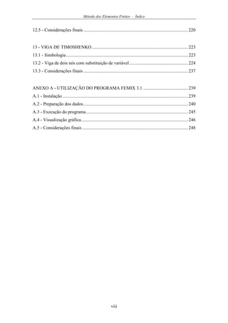 Método dos Elementos Finitos - Índice
viii
12.5 - Considerações finais ...........................................................................................220
13 - VIGA DE TIMOSHENKO....................................................................................223
13.1 - Simbologia..........................................................................................................223
13.2 - Viga de dois nós com substituição de variável...................................................224
13.3 - Considerações finais ...........................................................................................237
ANEXO A - UTILIZAÇÃO DO PROGRAMA FEMIX 3.1 .......................................239
A.1 - Instalação .............................................................................................................239
A.2 - Preparação dos dados...........................................................................................240
A.3 - Execução do programa.........................................................................................245
A.4 - Visualização gráfica.............................................................................................246
A.5 - Considerações finais ............................................................................................248
 