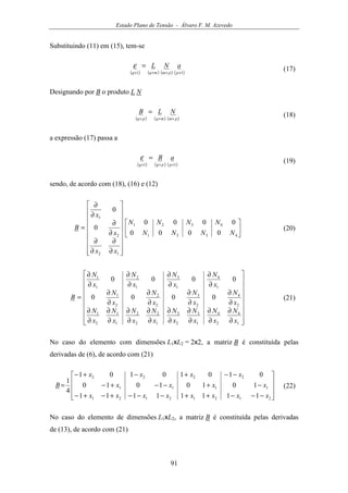 Estado Plano de Tensão - Álvaro F. M. Azevedo
91
Substituindo (11) em (15), tem-se
( ) ( ) ( ) ( )11 ××××
=
ppmmqq
aNLε (17)
Designando por B o produto L N
( ) ( ) ( )pmmqpq
NLB
×××
= (18)
a expressão (17) passa a
( ) ( ) ( )11 ×××
=
ppqq
aBε (19)
sendo, de acordo com (18), (16) e (12)
























∂
∂
∂
∂
∂
∂
∂
∂
=
4321
4321
12
2
1
0000
0000
0
0
NNNN
NNNN
xx
x
x
B (20)


















∂
∂
∂
∂
∂
∂
∂
∂
∂
∂
∂
∂
∂
∂
∂
∂
∂
∂
∂
∂
∂
∂
∂
∂
∂
∂
∂
∂
∂
∂
∂
∂
=
1
4
2
4
1
3
2
3
1
2
2
2
1
1
2
1
2
4
2
3
2
2
2
1
1
4
1
3
1
2
1
1
0000
0000
x
N
x
N
x
N
x
N
x
N
x
N
x
N
x
N
x
N
x
N
x
N
x
N
x
N
x
N
x
N
x
N
B (21)
No caso do elemento com dimensões L1xL2 = 2x2, a matriz B é constituída pelas
derivadas de (6), de acordo com (21)










−−−++−−−+−+−
−+−−+−
−−+−+−
=
21212121
1111
2222
11111111
10101010
01010101
4
1
xxxxxxxx
xxxx
xxxx
B (22)
No caso do elemento de dimensões L1xL2, a matriz B é constituída pelas derivadas
de (13), de acordo com (21)
 