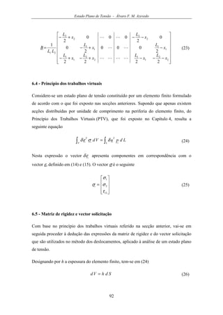 Estado Plano de Tensão - Álvaro F. M. Azevedo
92
















−−−+−+−
−+−
−−+−
=
2
2
1
1
2
2
1
1
1
1
1
1
2
2
2
2
21
2222
2
000
2
0
0
2
000
2
1
x
L
x
L
x
L
x
L
x
L
x
L
x
L
x
L
LL
B
LLLL
LL
LL
(23)
6.4 - Princípio dos trabalhos virtuais
Considere-se um estado plano de tensão constituído por um elemento finito formulado
de acordo com o que foi exposto nas secções anteriores. Supondo que apenas existem
acções distribuídas por unidade de comprimento na periferia do elemento finito, do
Princípio dos Trabalhos Virtuais (PTV), que foi exposto no Capítulo 4, resulta a
seguinte equação
∫∫ =
L
T
V
T
LdpuVd δσεδ (24)
Nesta expressão o vector εδ apresenta componentes em correspondência com o
vector ε, definido em (14) e (15). O vector σ é o seguinte










=
12
2
1
τ
σ
σ
σ (25)
6.5 - Matriz de rigidez e vector solicitação
Com base no princípio dos trabalhos virtuais referido na secção anterior, vai-se em
seguida proceder à dedução das expressões da matriz de rigidez e do vector solicitação
que são utilizados no método dos deslocamentos, aplicado à análise de um estado plano
de tensão.
Designando por h a espessura do elemento finito, tem-se em (24)
SdhVd = (26)
 