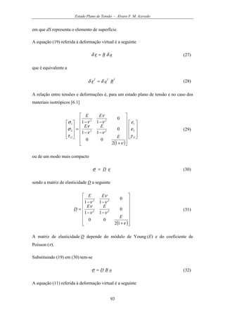 Estado Plano de Tensão - Álvaro F. M. Azevedo
93
em que dS representa o elemento de superfície.
A equação (19) referida à deformação virtual é a seguinte
aB δεδ = (27)
que é equivalente a
TTT
Baδεδ = (28)
A relação entre tensões e deformações é, para um estado plano de tensão e no caso dos
materiais isotrópicos [6.1]
( )


























+
−−
−−
=










12
2
1
22
22
12
2
1
12
00
0
11
0
11
γ
ε
ε
ν
νν
ν
ν
ν
ν
τ
σ
σ
E
EE
EE
(29)
ou de um modo mais compacto
εσ D= (30)
sendo a matriz de elasticidade D a seguinte
( )















+
−−
−−
=
ν
νν
ν
ν
ν
ν
12
00
0
11
0
11
22
22
E
EE
EE
D (31)
A matriz de elasticidade D depende do módulo de Young (E) e do coeficiente de
Poisson (ν).
Substituindo (19) em (30) tem-se
aBD=σ (32)
A equação (11) referida à deformação virtual é a seguinte
 