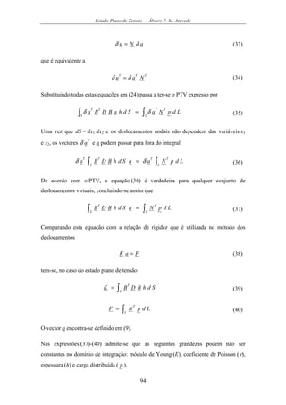 Estado Plano de Tensão - Álvaro F. M. Azevedo
94
aNu δδ = (33)
que é equivalente a
TTT
Nau δδ = (34)
Substituindo todas estas equações em (24) passa a ter-se o PTV expresso por
∫∫ =
L
TT
S
TT
LdpNaSdhaBDBa δδ (35)
Uma vez que dS = dx1 dx2 e os deslocamentos nodais não dependem das variáveis x1
e x2, os vectores
T
aδ e a podem passar para fora do integral
∫∫ =
L
TT
S
TT
LdpNaaSdhBDBa δδ (36)
De acordo com o PTV, a equação (36) é verdadeira para qualquer conjunto de
deslocamentos virtuais, concluindo-se assim que
∫∫ =
L
T
S
T
LdpNaSdhBDB (37)
Comparando esta equação com a relação de rigidez que é utilizada no método dos
deslocamentos
FaK = (38)
tem-se, no caso do estado plano de tensão
∫=
S
T
SdhBDBK (39)
∫=
L
T
LdpNF (40)
O vector a encontra-se definido em (9).
Nas expressões (37)-(40) admite-se que as seguintes grandezas podem não ser
constantes no domínio de integração: módulo de Young (E), coeficiente de Poisson (ν),
espessura (h) e carga distribuída ( p ).
 