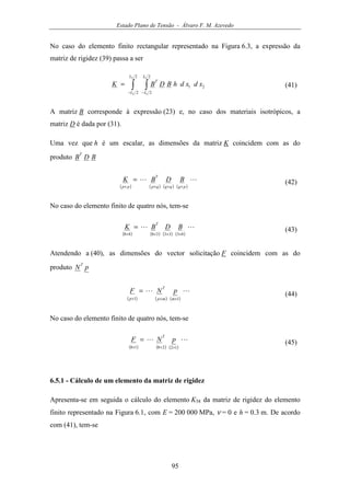 Estado Plano de Tensão - Álvaro F. M. Azevedo
95
No caso do elemento finito rectangular representado na Figura 6.3, a expressão da
matriz de rigidez (39) passa a ser
∫ ∫− −
=
2
2
2
2
21
2
2
1
1
L
L
L
L
T
xdxdhBDBK (41)
A matriz B corresponde à expressão (23) e, no caso dos materiais isotrópicos, a
matriz D é dada por (31).
Uma vez que h é um escalar, as dimensões da matriz K coincidem com as do
produto BDB
T
( ) ( ) ( ) ( )
LL
pqqqqp
T
pp
BDBK
××××
= (42)
No caso do elemento finito de quatro nós, tem-se
( ) ( ) ( ) ( )
LL
83333888 ××××
= BDBK
T
(43)
Atendendo a (40), as dimensões do vector solicitação F coincidem com as do
produto pN
T
( ) ( ) ( )
LL
11 ×××
=
mmp
T
p
pNF (44)
No caso do elemento finito de quatro nós, tem-se
( ) ( ) ( )
LL
122818 ×××
= pNF
T
(45)
6.5.1 - Cálculo de um elemento da matriz de rigidez
Apresenta-se em seguida o cálculo do elemento K58 da matriz de rigidez do elemento
finito representado na Figura 6.1, com E = 200 000 MPa, ν = 0 e h = 0.3 m. De acordo
com (41), tem-se
 