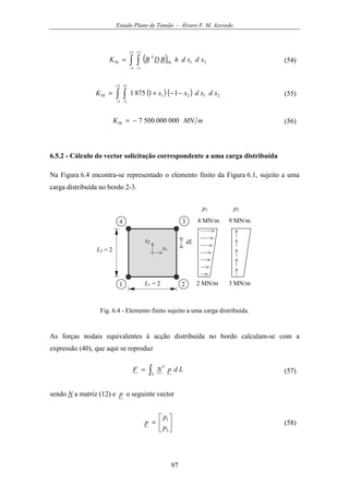 Estado Plano de Tensão - Álvaro F. M. Azevedo
97
( )∫ ∫
+
−
+
−
=
1
1
1
1
215858 xdxdhBDBK T
(54)
( ) ( )∫ ∫
+
−
+
−
−−+=
1
1
1
1
212158 118751 xdxdxxK (55)
mMNK 000000.500758 −= (56)
6.5.2 - Cálculo do vector solicitação correspondente a uma carga distribuída
Na Figura 6.4 encontra-se representado o elemento finito da Figura 6.1, sujeito a uma
carga distribuída no bordo 2-3.
x1
1 2L1 = 2
L2 = 2
34
x2
2 MN/m 3 MN/m
9 MN/m4 MN/m
p1 p2
dL
Fig. 6.4 - Elemento finito sujeito a uma carga distribuída.
As forças nodais equivalentes à acção distribuída no bordo calculam-se com a
expressão (40), que aqui se reproduz
∫=
L
T
LdpNF (57)
sendo N a matriz (12) e p o seguinte vector






=
2
1
p
p
p (58)
 