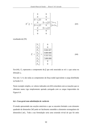 Estado Plano de Tensão - Álvaro F. M. Azevedo
99
( )
( )
( )
( )






+
+
























+
+
−
−
=
2
2
2
2
2
2
36
3
00
00
210
021
210
021
00
00
x
x
x
x
x
x
pN T
(63)
resultando de (59)
























=
























=
0
0
000000.7
333333.3
000000.5
667666.2
0
0
42
41
32
31
22
21
12
11
F
F
F
F
F
F
F
F
F (64)
Em (64), Fij representa a componente de F que está associada ao nó i e que actua na
direcção xj.
Nos nós 1 e 4, são nulas as componentes da força nodal equivalente à carga distribuída
no bordo 2-3.
Neste exemplo simples, os valores indicados em (64) coincidem com as reacções que se
obteriam numa viga simplesmente apoiada carregada com as cargas trapezoidais da
Figura 6.4.
6.6 - Caso geral com substituição de variáveis
O estudo apresentado nas secções anteriores e que se encontra limitado a um elemento
quadrado de dimensões 2x2 pode ser facilmente estendido a elementos rectangulares de
dimensões L1xL2. Toda a sua formulação seria uma extensão trivial do que foi atrás
 
