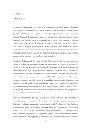 1
CAPÍTULO 1
INTRODUÇÃO
No âmbito da Engenharia de Estruturas, o Método dos Elementos Finitos (MEF) tem
como objectivo a determinação do estado de tensão e de deformação de um sólido de
geometria arbitrária sujeito a acções exteriores. Este tipo de cálculo tem a designação
genérica de análise de estruturas e surge, por exemplo, no estudo de edifícios, pontes,
barragens, etc. Quando existe a necessidade de projectar uma estrutura, é habitual
proceder-se a uma sucessão de análises e modificações das suas características, com o
objectivo de se alcançar uma solução satisfatória, quer em termos económicos, quer na
verificação dos pré-requisitos funcionais e regulamentares. As técnicas descritas nesta
publicação apenas correspondem à fase de análise do comportamento de uma estrutura
cuja geometria, materiais e acções são a priori conhecidos.
Nos cursos de Engenharia Civil e de Engenharia Mecânica é tradicional começar-se por
ensinar a análise de estruturas limitada às vigas, pórticos, treliças e grelhas. As
estruturas deste tipo recebem a designação de reticuladas, por serem constituídas por
barras prismáticas cuja secção transversal apresenta dimensões muito inferiores ao
comprimento do seu eixo. As estruturas não reticuladas são, em geral, estudadas como
meios contínuos (e.g., paredes, lajes, cascas, sólidos). Nas estruturas reticuladas surgem
já muitos conceitos que são comuns à generalidade das estruturas, tais como o de
equilíbrio, compatibilidade, tensão, deformação, relação entre tensão e deformação, etc.
No âmbito das estruturas reticuladas torna-se particularmente simples explicar o método
das forças e o método dos deslocamentos, bem como outras técnicas que, em geral, são
difíceis de estender aos meios contínuos.
Antes do aparecimento do MEF, a análise dos meios contínuos era efectuada por
resolução directa dos sistemas de equações de derivadas parciais que regem o
fenómeno, tendo em consideração as necessárias condições fronteira. Para facilitar a
aplicação desta técnica a problemas não elementares, era comum recorrer a séries de
Fourier [1.1]. Devido à sua complexidade, estes procedimentos só eram aplicáveis a
meios contínuos homogéneos e de geometria simples. Para tentar ultrapassar algumas
destas limitações, era frequente a substituição de derivadas exactas por derivadas
 