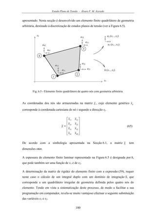 Estado Plano de Tensão - Álvaro F. M. Azevedo
100
apresentado. Nesta secção é desenvolvido um elemento finito quadrilátero de geometria
arbitrária, destinado à discretização de estados planos de tensão (ver a Figura 6.5).
u1 (x1 , x2)
x1
1
2
3
4
x2 u2 (x1 , x2)
a41
a42
a31
a32
a21
a22
a11
a12
h (x1 , x2)
Fig. 6.5 - Elemento finito quadrilátero de quatro nós com geometria arbitrária.
As coordenadas dos nós são armazenadas na matriz x , cujo elemento genérico ijx
corresponde à coordenada cartesiana do nó i segundo a direcção xj.












=
4241
3231
2221
1211
xx
xx
xx
xx
x (65)
De acordo com a simbologia apresentada na Secção 6.1, a matriz x tem
dimensões nxm.
A espessura do elemento finito laminar representado na Figura 6.5 é designada por h,
que pode também ser uma função de x1 e de x2.
A determinação da matriz de rigidez do elemento finito com a expressão (39), requer
neste caso o cálculo de um integral duplo com um domínio de integração S, que
corresponde a um quadrilátero irregular de geometria definida pelos quatro nós do
elemento. Tendo em vista a sistematização deste processo, de modo a facilitar a sua
programação em computador, revela-se muito vantajoso efectuar a seguinte substituição
das variáveis x1 e x2.
 