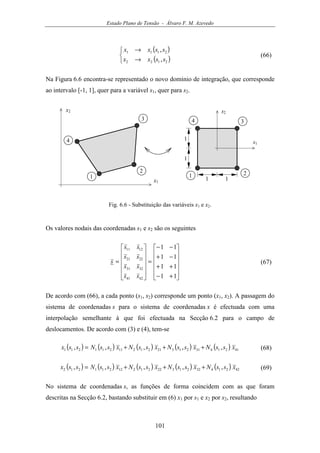 Estado Plano de Tensão - Álvaro F. M. Azevedo
101
( )
( )


→
→
2122
2111
,
,
ssxx
ssxx
(66)
Na Figura 6.6 encontra-se representado o novo domínio de integração, que corresponde
ao intervalo [-1, 1], quer para a variável s1, quer para s2.
x1
1
2
3
4
x2
1 2
34
s1
s2
1
1
1 1
Fig. 6.6 - Substituição das variáveis x1 e x2.
Os valores nodais das coordenadas s1 e s2 são os seguintes












+−
++
−+
−−
=












=
11
11
11
11
4241
3231
2221
1211
ss
ss
ss
ss
s (67)
De acordo com (66), a cada ponto (s1, s2) corresponde um ponto (x1, x2). A passagem do
sistema de coordenadas s para o sistema de coordenadas x é efectuada com uma
interpolação semelhante à que foi efectuada na Secção 6.2 para o campo de
deslocamentos. De acordo com (3) e (4), tem-se
( ) ( ) ( ) ( ) ( ) 41214312132121211211211 ,,,,, xssNxssNxssNxssNssx +++= (68)
( ) ( ) ( ) ( ) ( ) 42214322132221212211212 ,,,,, xssNxssNxssNxssNssx +++= (69)
No sistema de coordenadas s, as funções de forma coincidem com as que foram
descritas na Secção 6.2, bastando substituir em (6) x1 por s1 e x2 por s2, resultando
 