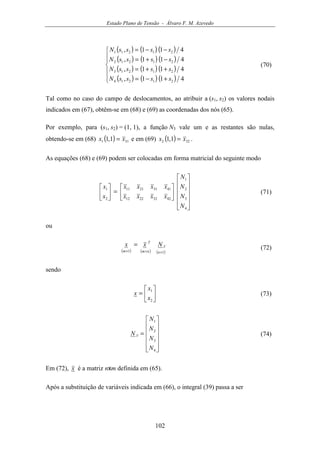 Estado Plano de Tensão - Álvaro F. M. Azevedo
102
( ) ( ) ( )
( ) ( ) ( )
( ) ( ) ( )
( ) ( ) ( )






+−=
++=
−+=
−−=
411,
411,
411,
411,
21214
21213
21212
21211
ssssN
ssssN
ssssN
ssssN
(70)
Tal como no caso do campo de deslocamentos, ao atribuir a (s1, s2) os valores nodais
indicados em (67), obtêm-se em (68) e (69) as coordenadas dos nós (65).
Por exemplo, para (s1, s2) = (1, 1), a função N3 vale um e as restantes são nulas,
obtendo-se em (68) ( ) 311 1,1 xx = e em (69) ( ) 322 1,1 xx = .
As equações (68) e (69) podem ser colocadas em forma matricial do seguinte modo


















=





4
3
2
1
42322212
41312111
2
1
N
N
N
N
xxxx
xxxx
x
x
(71)
ou
( ) ( ) ( )11 ×××
=
n
V
nm
T
m
Nxx (72)
sendo






=
2
1
x
x
x (73)












=
4
3
2
1
N
N
N
N
N V (74)
Em (72), x é a matriz nxm definida em (65).
Após a substituição de variáveis indicada em (66), o integral (39) passa a ser
 