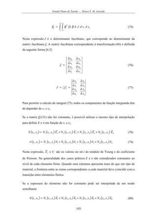 Estado Plano de Tensão - Álvaro F. M. Azevedo
103
∫ ∫
+
−
+
−
=
1
1
1
1
21 sdsdJhBDBK
T
(75)
Nesta expressão J é o determinante Jacobiano, que corresponde ao determinante da
matriz Jacobiana J. A matriz Jacobiana correspondente à transformação (66) é definida
da seguinte forma [6.2]












∂
∂
∂
∂
∂
∂
∂
∂
=
2
2
1
2
2
1
1
1
s
x
s
x
s
x
s
x
J (76)
2
2
1
2
2
1
1
1
s
x
s
x
s
x
s
x
JJ
∂
∂
∂
∂
∂
∂
∂
∂
== (77)
Para permitir o cálculo do integral (75), todos os componentes da função integranda têm
de depender de s1 e s2.
Se a matriz D (31) não for constante, é possível utilizar o mesmo tipo de interpolação
para definir E e ν em função de s1 e s2.
( ) ( ) ( ) ( ) ( ) 421432132212121121 ,,,,, EssNEssNEssNEssNssE +++= (78)
( ) ( ) ( ) ( ) ( ) 421432132212121121 ,,,,, ννννν ssNssNssNssNss +++= (79)
Nesta expressão, iE e iν são os valores no nó i do módulo de Young e do coeficiente
de Poisson. Na generalidade dos casos práticos E e ν são considerados constantes ao
nível de cada elemento finito. Quando uma estrutura apresenta mais do que um tipo de
material, a fronteira entre as zonas correspondentes a cada material deve coincidir com a
transição entre elementos finitos.
Se a espessura do elemento não for constante pode ser interpolada de um modo
semelhante
( ) ( ) ( ) ( ) ( ) 421432132212121121 ,,,,, hssNhssNhssNhssNssh +++= (80)
 
