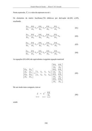 Estado Plano de Tensão - Álvaro F. M. Azevedo
104
Nesta expressão, ih é o valor da espessura no nó i.
Os elementos da matriz Jacobiana (76) obtêm-se por derivação de (68) e (69),
resultando
41
1
4
31
1
3
21
1
2
11
1
1
1
1
x
s
N
x
s
N
x
s
N
x
s
N
s
x
∂
∂
+
∂
∂
+
∂
∂
+
∂
∂
=
∂
∂
(81)
41
2
4
31
2
3
21
2
2
11
2
1
2
1
x
s
N
x
s
N
x
s
N
x
s
N
s
x
∂
∂
+
∂
∂
+
∂
∂
+
∂
∂
=
∂
∂
(82)
42
1
4
32
1
3
22
1
2
12
1
1
1
2
x
s
N
x
s
N
x
s
N
x
s
N
s
x
∂
∂
+
∂
∂
+
∂
∂
+
∂
∂
=
∂
∂
(83)
42
2
4
32
2
3
22
2
2
12
2
1
2
2
x
s
N
x
s
N
x
s
N
x
s
N
s
x
∂
∂
+
∂
∂
+
∂
∂
+
∂
∂
=
∂
∂
(84)
As equações (81)-(84) são equivalentes à seguinte equação matricial






















∂
∂
∂
∂
∂
∂
∂
∂
∂
∂
∂
∂
∂
∂
∂
∂






=












∂
∂
∂
∂
∂
∂
∂
∂
2
4
1
4
2
3
1
3
2
2
1
2
2
1
1
1
42322212
41312111
2
2
1
2
2
1
1
1
s
N
s
N
s
N
s
N
s
N
s
N
s
N
s
N
xxxx
xxxx
s
x
s
x
s
x
s
x
(85)
De um modo mais compacto, tem-se
( ) ( ) ( )mnnm
T
mm
s
N
xJ
×××
∂
∂
=
(86)
sendo
 