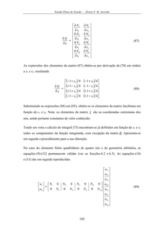 Estado Plano de Tensão - Álvaro F. M. Azevedo
105






















∂
∂
∂
∂
∂
∂
∂
∂
∂
∂
∂
∂
∂
∂
∂
∂
=
∂
∂
2
4
1
4
2
3
1
3
2
2
1
2
2
1
1
1
s
N
s
N
s
N
s
N
s
N
s
N
s
N
s
N
s
N
(87)
As expressões dos elementos da matriz (87) obtêm-se por derivação de (70) em ordem
a s1 e s2. resultando
( ) ( )
( ) ( )
( ) ( )
( ) ( ) 











−+−−
++++
−−−+
+−+−
=
∂
∂
4141
4141
4141
4141
12
12
12
12
ss
ss
ss
ss
s
N
(88)
Substituindo as expressões (88) em (85), obtêm-se os elementos da matriz Jacobiana em
função de s1 e s2. Nota: os elementos da matriz x são as coordenadas cartesianas dos
nós, sendo portanto constantes de valor conhecido.
Tendo em vista o cálculo do integral (75) encontram-se já definidos em função de s1 e s2
todos os componentes da função integranda, com excepção da matriz B. Apresenta-se
em seguida o procedimento para a sua obtenção.
No caso do elemento finito quadrilátero de quatro nós e de geometria arbitrária, as
equações (9)-(12) permanecem válidas (ver as Secções 6.2 e 6.3). As equações (10)
e (11) são em seguida reproduzidas.






























=





42
41
32
31
22
21
12
11
4321
4321
2
1
0000
0000
a
a
a
a
a
a
a
a
NNNN
NNNN
u
u
(89)
 
