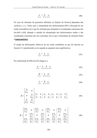 Estado Plano de Tensão - Álvaro F. M. Azevedo
106
( ) ( ) ( )11 ×××
=
ppmm
aNu (90)
No caso do elemento de geometria arbitrária, as funções de forma N dependem das
variáveis s1 e s2. Neste caso, a interpolação dos deslocamentos (89) é efectuada de um
modo coincidente com o que foi utilizado para interpolar as coordenadas cartesianas dos
nós (68) e (69). Quando o método de interpolação dos deslocamentos nodais e das
coordenadas cartesianas dos nós coincidem, diz-se que a formulação do elemento finito
é isoparamétrica.
O campo de deformações obtém-se de um modo semelhante ao que foi descrito na
Secção 6.3, reproduzindo-se em seguida as equações mais significativas.
( ) ( ) ( )11 ×××
=
mmqq
uLε (91)
Por substituição de (90) em (91) chega-se a
( ) ( ) ( ) ( )11 ××××
=
ppmmqq
aNLε (92)
( ) ( ) ( )pmmqpq
NLB
×××
= (93)
( ) ( ) ( )11 ×××
=
ppqq
aBε (94)
























∂
∂
∂
∂
∂
∂
∂
∂
=
4321
4321
12
2
1
0000
0000
0
0
NNNN
NNNN
xx
x
x
B (95)


















∂
∂
∂
∂
∂
∂
∂
∂
∂
∂
∂
∂
∂
∂
∂
∂
∂
∂
∂
∂
∂
∂
∂
∂
∂
∂
∂
∂
∂
∂
∂
∂
=
1
4
2
4
1
3
2
3
1
2
2
2
1
1
2
1
2
4
2
3
2
2
2
1
1
4
1
3
1
2
1
1
0000
0000
x
N
x
N
x
N
x
N
x
N
x
N
x
N
x
N
x
N
x
N
x
N
x
N
x
N
x
N
x
N
x
N
B (96)
 
