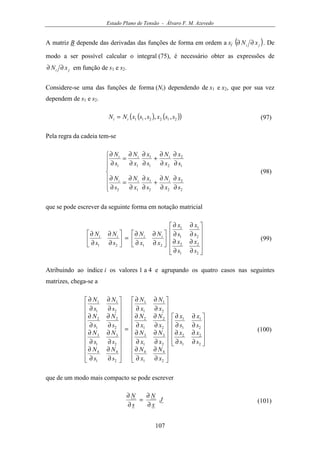 Estado Plano de Tensão - Álvaro F. M. Azevedo
107
A matriz B depende das derivadas das funções de forma em ordem a xj ( )ji xN ∂∂ . De
modo a ser possível calcular o integral (75), é necessário obter as expressões de
ji xN ∂∂ em função de s1 e s2.
Considere-se uma das funções de forma (Ni) dependendo de x1 e x2, que por sua vez
dependem de s1 e s2.
( ) ( )( )212211 ,,, ssxssxNN ii = (97)
Pela regra da cadeia tem-se







∂
∂
∂
∂
+
∂
∂
∂
∂
=
∂
∂
∂
∂
∂
∂
+
∂
∂
∂
∂
=
∂
∂
2
2
22
1
12
1
2
21
1
11
s
x
x
N
s
x
x
N
s
N
s
x
x
N
s
x
x
N
s
N
iii
iii
(98)
que se pode escrever da seguinte forma em notação matricial












∂
∂
∂
∂
∂
∂
∂
∂






∂
∂
∂
∂
=





∂
∂
∂
∂
2
2
1
2
2
1
1
1
2121
s
x
s
x
s
x
s
x
x
N
x
N
s
N
s
N iiii
(99)
Atribuindo ao índice i os valores 1 a 4 e agrupando os quatro casos nas seguintes
matrizes, chega-se a












∂
∂
∂
∂
∂
∂
∂
∂






















∂
∂
∂
∂
∂
∂
∂
∂
∂
∂
∂
∂
∂
∂
∂
∂
=






















∂
∂
∂
∂
∂
∂
∂
∂
∂
∂
∂
∂
∂
∂
∂
∂
2
2
1
2
2
1
1
1
2
4
1
4
2
3
1
3
2
2
1
2
2
1
1
1
2
4
1
4
2
3
1
3
2
2
1
2
2
1
1
1
s
x
s
x
s
x
s
x
x
N
x
N
x
N
x
N
x
N
x
N
x
N
x
N
s
N
s
N
s
N
s
N
s
N
s
N
s
N
s
N
(100)
que de um modo mais compacto se pode escrever
J
x
N
s
N
∂
∂
=
∂
∂
(101)
 