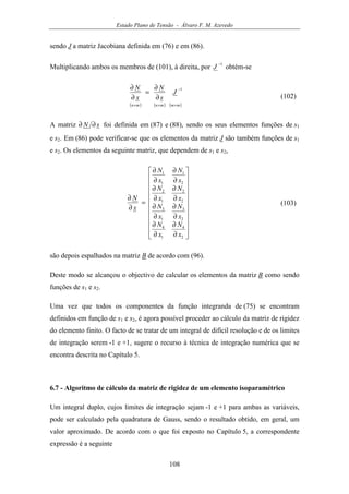 Estado Plano de Tensão - Álvaro F. M. Azevedo
108
sendo J a matriz Jacobiana definida em (76) e em (86).
Multiplicando ambos os membros de (101), à direita, por
1−
J obtém-se
( ) ( ) ( )mmmnmn
J
s
N
x
N
×
−
××
∂
∂
=
∂
∂ 1
(102)
A matriz sN ∂∂ foi definida em (87) e (88), sendo os seus elementos funções de s1
e s2. Em (86) pode verificar-se que os elementos da matriz J são também funções de s1
e s2. Os elementos da seguinte matriz, que dependem de s1 e s2,






















∂
∂
∂
∂
∂
∂
∂
∂
∂
∂
∂
∂
∂
∂
∂
∂
=
∂
∂
2
4
1
4
2
3
1
3
2
2
1
2
2
1
1
1
x
N
x
N
x
N
x
N
x
N
x
N
x
N
x
N
x
N
(103)
são depois espalhados na matriz B de acordo com (96).
Deste modo se alcançou o objectivo de calcular os elementos da matriz B como sendo
funções de s1 e s2.
Uma vez que todos os componentes da função integranda de (75) se encontram
definidos em função de s1 e s2, é agora possível proceder ao cálculo da matriz de rigidez
do elemento finito. O facto de se tratar de um integral de difícil resolução e de os limites
de integração serem -1 e +1, sugere o recurso à técnica de integração numérica que se
encontra descrita no Capítulo 5.
6.7 - Algoritmo de cálculo da matriz de rigidez de um elemento isoparamétrico
Um integral duplo, cujos limites de integração sejam -1 e +1 para ambas as variáveis,
pode ser calculado pela quadratura de Gauss, sendo o resultado obtido, em geral, um
valor aproximado. De acordo com o que foi exposto no Capítulo 5, a correspondente
expressão é a seguinte
 