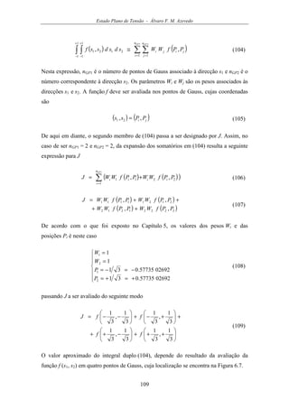 Estado Plano de Tensão - Álvaro F. M. Azevedo
109
( ) ( )∑ ∑∫ ∫ = =
+
−
+
−
≅
1 2
1 1
21
1
1
1
1
21 ,,
GP GPn
i
n
j
jiji PPfWWsdsdssf (104)
Nesta expressão, nGP1 é o número de pontos de Gauss associado à direcção s1 e nGP2 é o
número correspondente à direcção s2. Os parâmetros Wi e Wj são os pesos associados às
direcções s1 e s2. A função f deve ser avaliada nos pontos de Gauss, cujas coordenadas
são
( ) ( )ji PPss ,, 21 = (105)
De aqui em diante, o segundo membro de (104) passa a ser designado por J. Assim, no
caso de ser nGP1 = 2 e nGP2 = 2, da expansão dos somatórios em (104) resulta a seguinte
expressão para J
( ) ( )( )∑=
+=
1
1
2211 ,,
GPn
i
iiii PPfWWPPfWWJ (106)
( ) ( )
( ) ( )22221212
21211111
,,
,,
PPfWWPPfWW
PPfWWPPfWWJ
++
++=
(107)
De acordo com o que foi exposto no Capítulo 5, os valores dos pesos Wi e das
posições Pi é neste caso







+=+=
−=−=
=
=
0269257735.031
0269257735.031
1
1
2
1
2
1
P
P
W
W
(108)
passando J a ser avaliado do seguinte modo






+++





−++
+





+−+





−−=
3
1
,
3
1
3
1
,
3
1
3
1
,
3
1
3
1
,
3
1
ff
ffJ
(109)
O valor aproximado do integral duplo (104), depende do resultado da avaliação da
função f (s1, s2) em quatro pontos de Gauss, cuja localização se encontra na Figura 6.7.
 