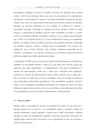 Introdução - Álvaro F. M. Azevedo
2
aproximadas, calculadas com base em grelhas de pontos. Da aplicação desta técnica
resulta o método das diferenças finitas, que, antes do aparecimento dos computadores,
apresentava o inconveniente de requerer a resolução de grandes sistemas de equações
lineares. Para evitar este inconveniente foram propostos diversos métodos de relaxação
baseados na sucessiva diminuição de um conjunto de resíduos [1.1]. Devido à
morosidade associada à aplicação de qualquer um destes métodos, tornava-se muito
atractiva a substituição do problema real por outro semelhante, de modo a se poder
recorrer a resultados publicados em tabelas ou ábacos. Com o grande desenvolvimento
que o MEF teve na década de 60 [1.2] e com a banalização do recurso ao computador,
passou a ser prática corrente a análise de estruturas de geometria arbitrária, constituídas
por múltiplos materiais e sujeitas a qualquer tipo de carregamento. Este avanço é tão
significativo que os outros métodos, atrás referidos, deixaram praticamente de ser
utilizados. Actualmente, o seu interesse restringe-se ao de fornecer soluções teóricas de
problemas simples para validar métodos aproximados.
A formulação do MEF pode ser baseada no método dos deslocamentos, em modelos de
equilíbrio, ou em métodos híbridos e mistos [1.3]. De todos estes métodos, aquele que
apresenta uma maior simplicidade e, consequentemente, uma maior versatilidade é o
método dos deslocamentos, sendo este o único que é abordado nesta publicação.
Associado ao método dos deslocamentos surgem muitos conceitos que se supõe que o
leitor já domina no âmbito das estruturas reticuladas, como por exemplo as noções de
grau de liberdade, deslocamento generalizado, força generalizada, equilíbrio, matriz de
rigidez, vector solicitação, assemblagem, introdução de condições de apoio, etc. Nesta
publicação, alguns destes conceitos são de novo abordados, sendo dada particular ênfase
à sua generalização aos meios contínuos bidimensionais e tridimensionais.
1.1 - Tipo de análise
Quando surge a necessidade de resolver um problema de análise de uma estrutura, a
primeira questão que se coloca é a sua classificação quanto à geometria, modelo do
material constituinte e acções aplicadas. O modo como o MEF é formulado e aplicado
depende, em parte, das simplificações inerentes a cada tipo de problema. Referem-se em
seguida alguns aspectos que é necessário ter em consideração na fase que antecede a
análise de uma estrutura.
 