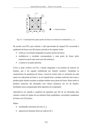 Estado Plano de Tensão - Álvaro F. M. Azevedo
110
1 2
34
s1
s2
1
1
1 1
→ Ponto de Gauss
1 2
3 4
Fig. 6.7 - Localização dos quatro pontos de Gauss no sistema de coordenadas (s1, s2).
De acordo com (107), para calcular o valor aproximado do integral (75), recorrendo à
quadratura de Gauss com 2x2 pontos, procede-se do seguinte modo:
• avalia-se a sua função integranda nos quatro pontos de Gauss;
• multiplica-se o resultado correspondente a cada ponto de Gauss pelos
respectivos pesos (que neste caso são unitários);
• e somam-se as quatro parcelas.
Como se pode verificar em (75), a função integranda é um produto de matrizes de
funções, que é em seguida multiplicado por funções escalares. Atendendo às
características da quadratura de Gauss, é possível avaliar todos os elementos de cada
matriz em cada ponto de Gauss e só em seguida fazer o produto matricial, bem como o
produto pelas funções escalares avaliadas também nesse ponto de Gauss. Deste modo os
produtos matriciais são efectuados com valores numéricos em vez de funções,
facilitando assim a programação deste algoritmo em computador.
Apresenta-se em seguida a sequência de operações que têm de ser efectuadas para
calcular a matriz de rigidez de um elemento finito quadrilátero, recorrendo à quadratura
de Gauss com 2x2 pontos.
Dados:
• coordenadas cartesianas dos nós ( ijx );
• espessura do elemento finito em cada nó ( ih );
 