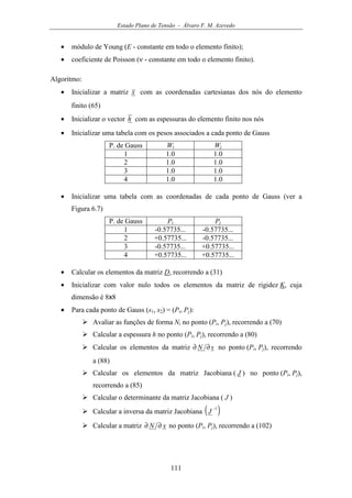 Estado Plano de Tensão - Álvaro F. M. Azevedo
111
• módulo de Young (E - constante em todo o elemento finito);
• coeficiente de Poisson (ν - constante em todo o elemento finito).
Algoritmo:
• Inicializar a matriz x com as coordenadas cartesianas dos nós do elemento
finito (65)
• Inicializar o vector h com as espessuras do elemento finito nos nós
• Inicializar uma tabela com os pesos associados a cada ponto de Gauss
P. de Gauss Wi Wj
1 1.0 1.0
2 1.0 1.0
3 1.0 1.0
4 1.0 1.0
• Inicializar uma tabela com as coordenadas de cada ponto de Gauss (ver a
Figura 6.7)
P. de Gauss Pi Pj
1 -0.57735... -0.57735...
2 +0.57735... -0.57735...
3 -0.57735... +0.57735...
4 +0.57735... +0.57735...
• Calcular os elementos da matriz D, recorrendo a (31)
• Inicializar com valor nulo todos os elementos da matriz de rigidez K, cuja
dimensão é 8x8
• Para cada ponto de Gauss (s1, s2) = (Pi, Pj):
Avaliar as funções de forma Ni no ponto (Pi, Pj), recorrendo a (70)
Calcular a espessura h no ponto (Pi, Pj), recorrendo a (80)
Calcular os elementos da matriz sN ∂∂ no ponto (Pi, Pj), recorrendo
a (88)
Calcular os elementos da matriz Jacobiana ( J ) no ponto (Pi, Pj),
recorrendo a (85)
Calcular o determinante da matriz Jacobiana ( J )
Calcular a inversa da matriz Jacobiana ( )1−
J
Calcular a matriz xN ∂∂ no ponto (Pi, Pj), recorrendo a (102)
 
