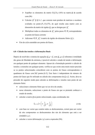 Estado Plano de Tensão - Álvaro F. M. Azevedo
112
Espalhar os elementos da matriz xN ∂∂ (103) na matriz B de acordo
com (96)
Calcular JhBDB
T
, que consiste num produto de matrizes e escalares
avaliados no ponto (Pi, Pj) (75), do qual resulta uma matriz com as
dimensões da matriz de rigidez K, que se designa por K′
Multiplicar todos os elementos de K′ pelos pesos Wi Wj correspondentes
ao ponto de Gauss corrente
Adicionar KWW ji
′ à matriz de rigidez do elemento finito ( K ).
• Fim do ciclo estendido aos pontos de Gauss.
6.8 - Cálculo das tensões e deformações finais
Depois de resolvido o sistema de equações K a = F, com K, a e F referentes à totalidade
dos graus de liberdade da estrutura, é possível calcular o estado de tensão e deformação
em qualquer ponto de qualquer elemento. Apesar de a formulação permitir o cálculo de
tensões e extensões em qualquer ponto, verifica-se que existe uma muito maior precisão
se os pontos seleccionados coincidirem com os pontos de Gauss correspondentes à
quadratura de Gauss com 2x2 pontos [6.3]. Este facto é independente do número de
pontos de Gauss que foi utilizado no cálculo dos componentes de K e F. Assim, deve-se
proceder do seguinte modo para calcular as deformações e tensões num ponto de um
elemento finito:
• seleccionar o elemento finito que vai ser alvo do estudo;
• nesse elemento, seleccionar o ponto de Gauss em que se pretende conhecer o
estado de tensão;
• calcular a matriz B no ponto seleccionado, cujas coordenadas são
( ) 





±±=
3
1
,
3
1
, 21 ss (110)
• com base no vector que contém todos os deslocamentos, extrair para um vector
de oito componentes os deslocamentos dos nós do elemento que está a ser
estudado ( a );
• calcular o vector deformação ( ε ) com a expressão (94);
 
